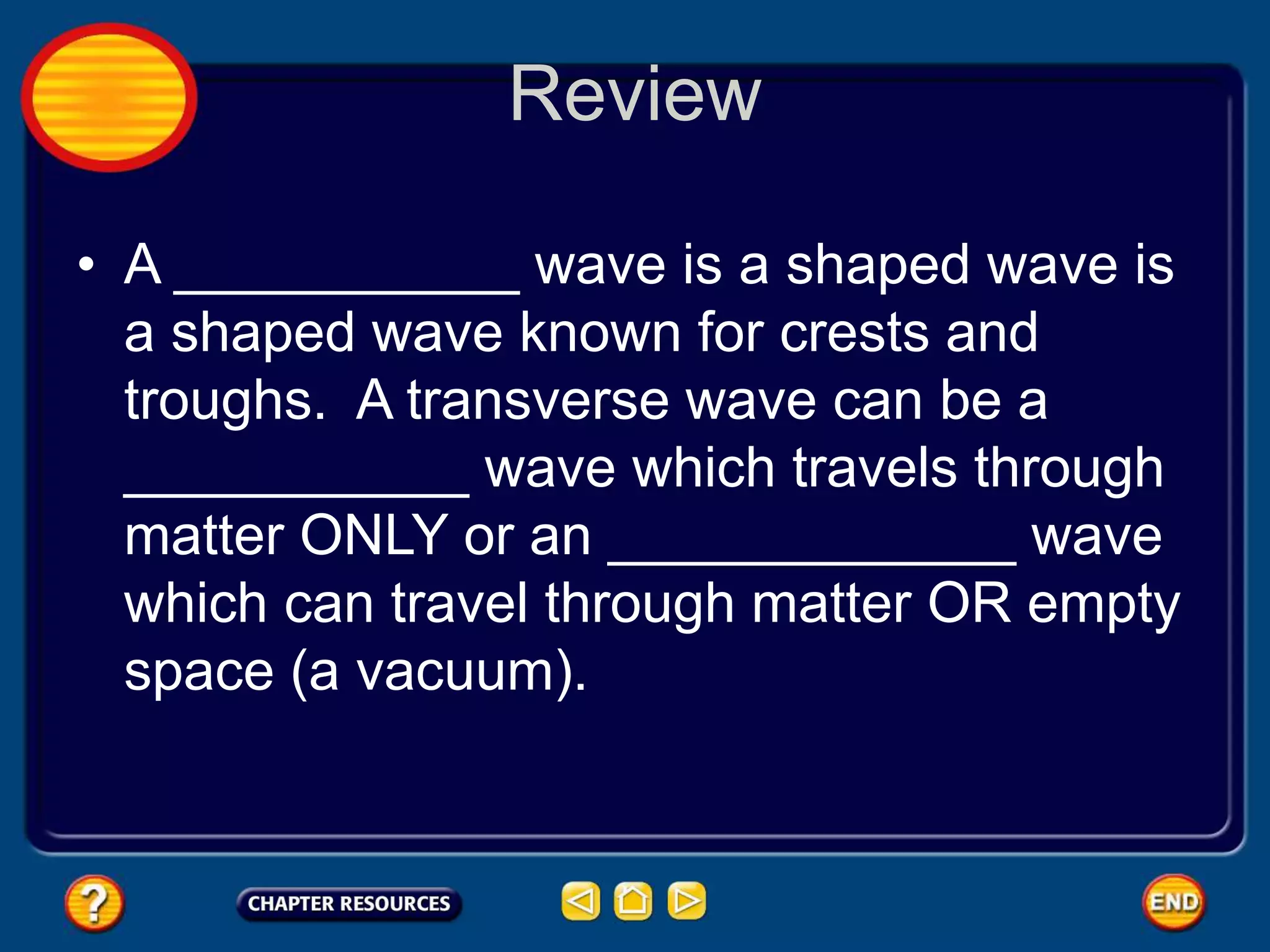 Review
• A ___________ wave is a shaped wave is
a shaped wave known for crests and
troughs. A transverse wave can be a
___________ wave which travels through
matter ONLY or an _____________ wave
which can travel through matter OR empty
space (a vacuum).
 