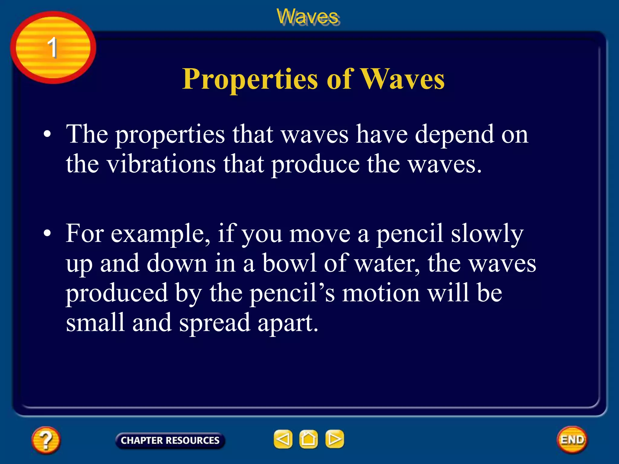 • The properties that waves have depend on
the vibrations that produce the waves.
Properties of Waves
Waves
1
• For example, if you move a pencil slowly
up and down in a bowl of water, the waves
produced by the pencil’s motion will be
small and spread apart.
 