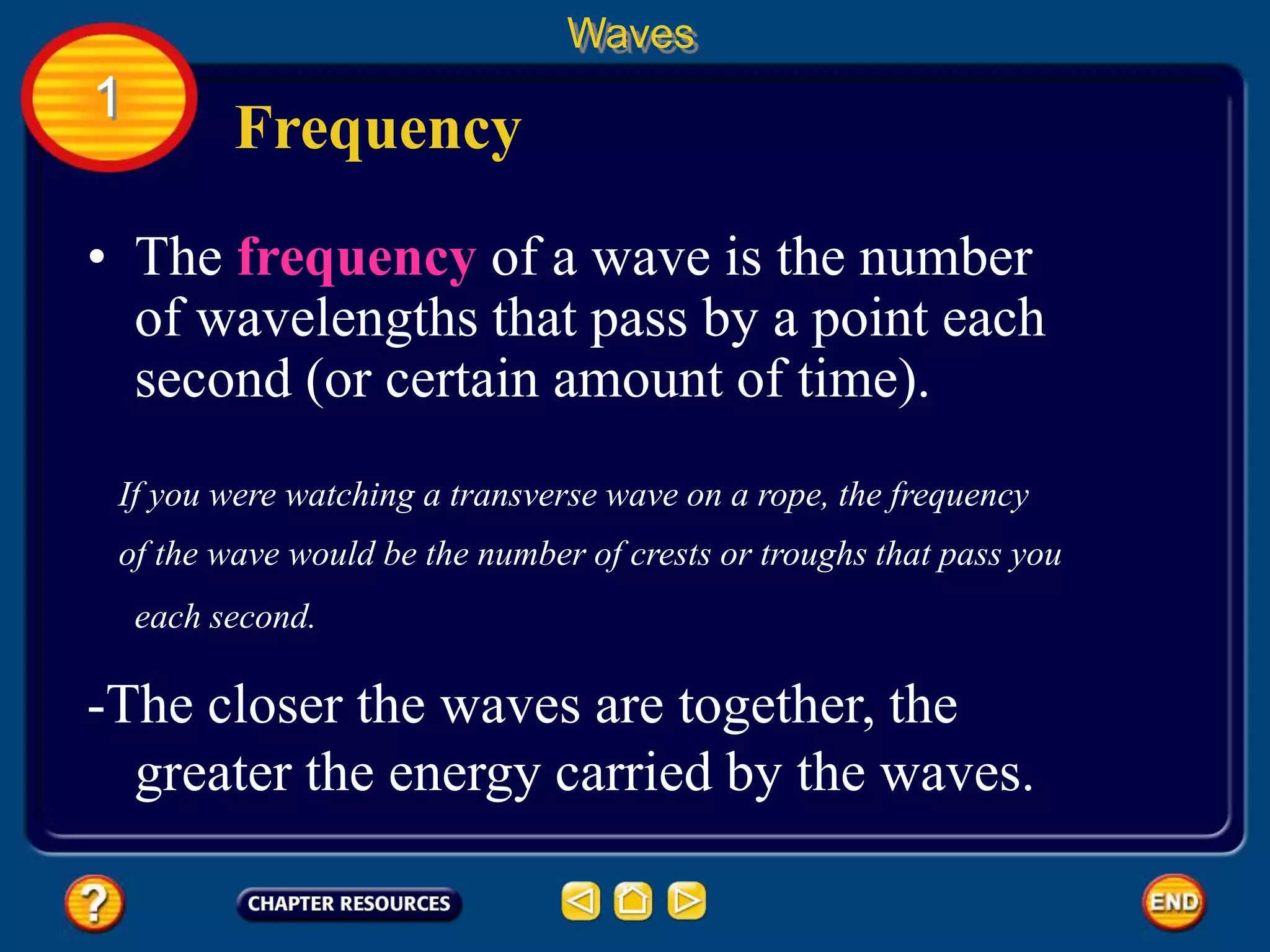 • The frequency of a wave is the number
of wavelengths that pass by a point each
second (or certain amount of time).
Frequency
Waves
1
If you were watching a transverse wave on a rope, the frequency
of the wave would be the number of crests or troughs that pass you
each second.
-The closer the waves are together, the
greater the energy carried by the waves.
 