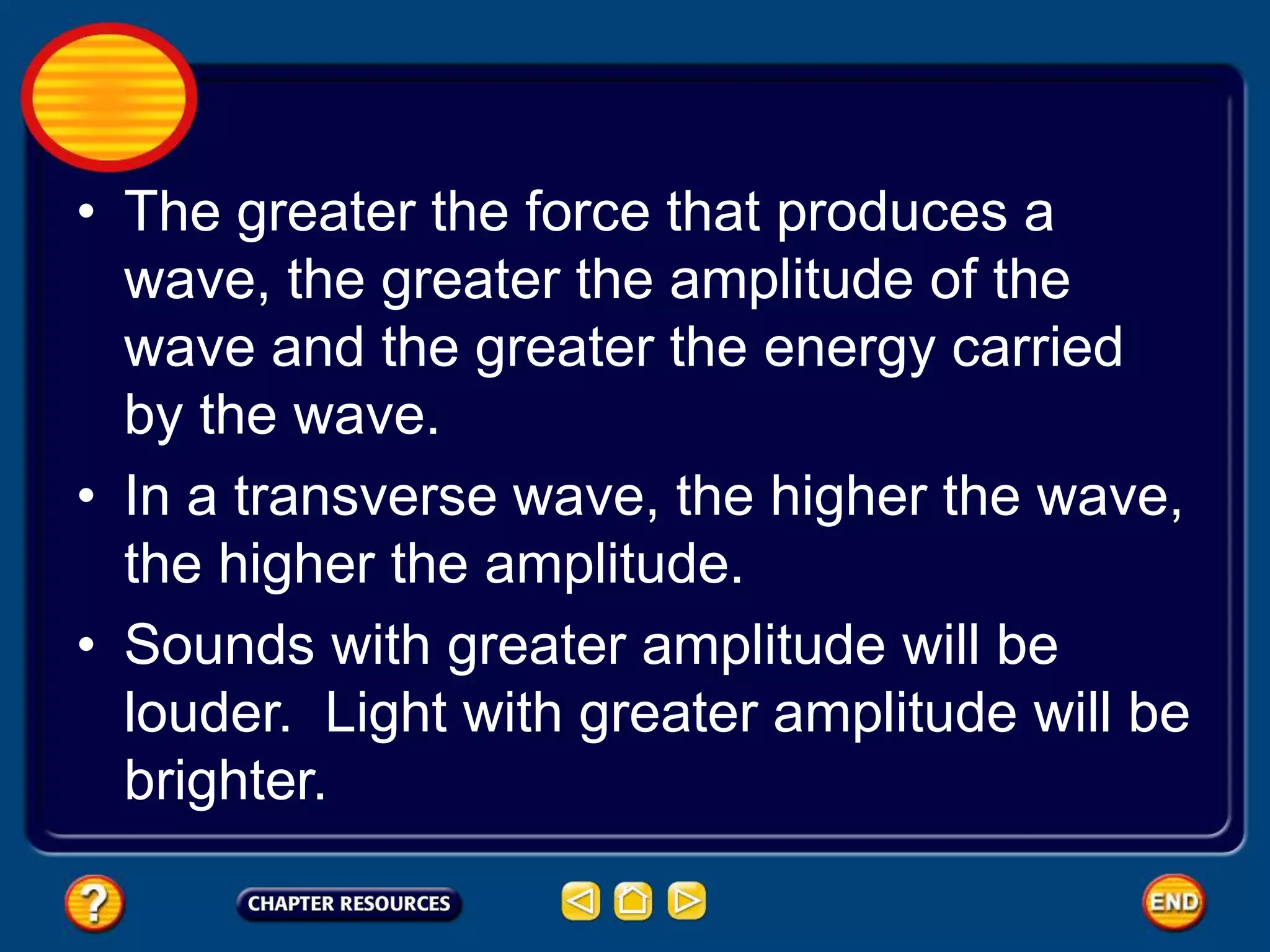 • The greater the force that produces a
wave, the greater the amplitude of the
wave and the greater the energy carried
by the wave.
• In a transverse wave, the higher the wave,
the higher the amplitude.
• Sounds with greater amplitude will be
louder. Light with greater amplitude will be
brighter.
 