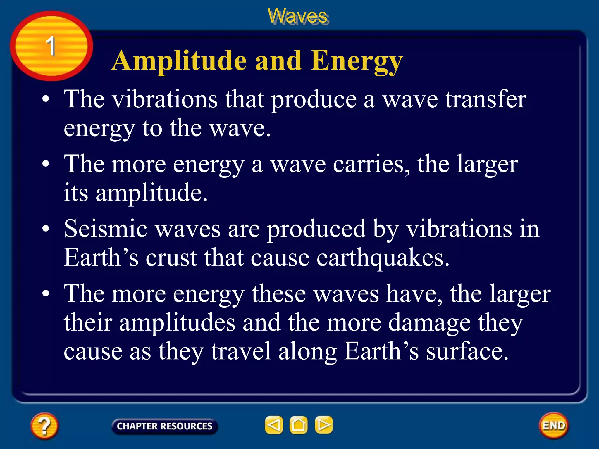 • The vibrations that produce a wave transfer
energy to the wave.
Amplitude and Energy
Waves
1
• The more energy a wave carries, the larger
its amplitude.
• Seismic waves are produced by vibrations in
Earth’s crust that cause earthquakes.
• The more energy these waves have, the larger
their amplitudes and the more damage they
cause as they travel along Earth’s surface.
 
