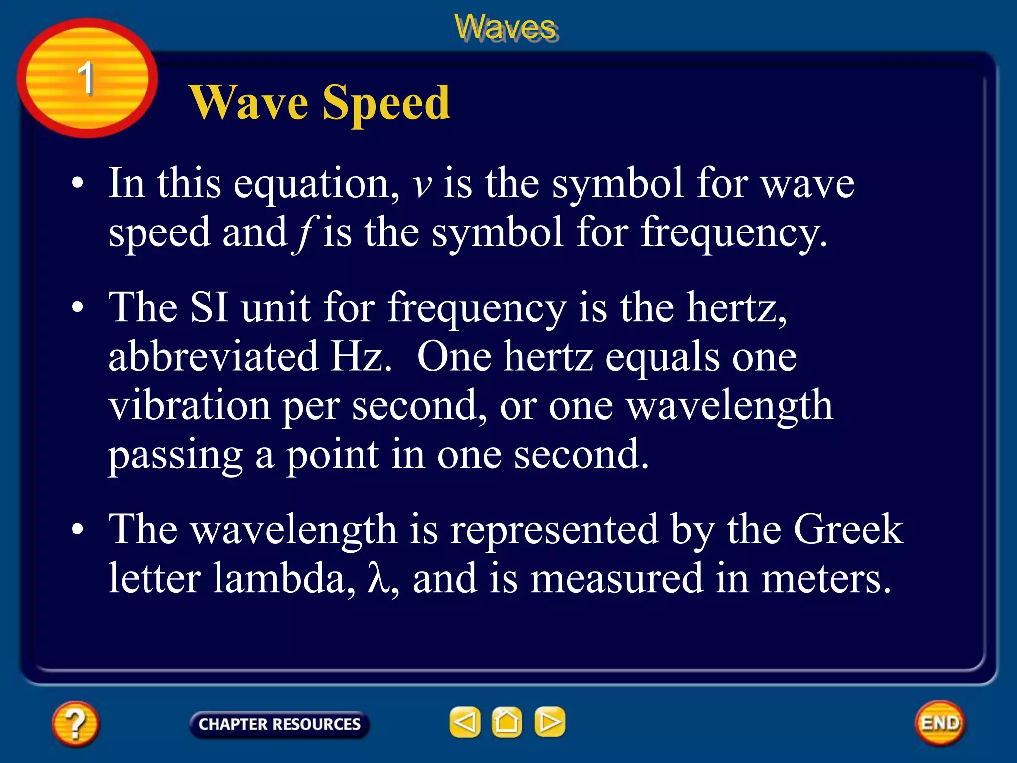 • In this equation, v is the symbol for wave
speed and f is the symbol for frequency.
Wave Speed
Waves
1
• The SI unit for frequency is the hertz,
abbreviated Hz. One hertz equals one
vibration per second, or one wavelength
passing a point in one second.
• The wavelength is represented by the Greek
letter lambda, λ, and is measured in meters.
 
