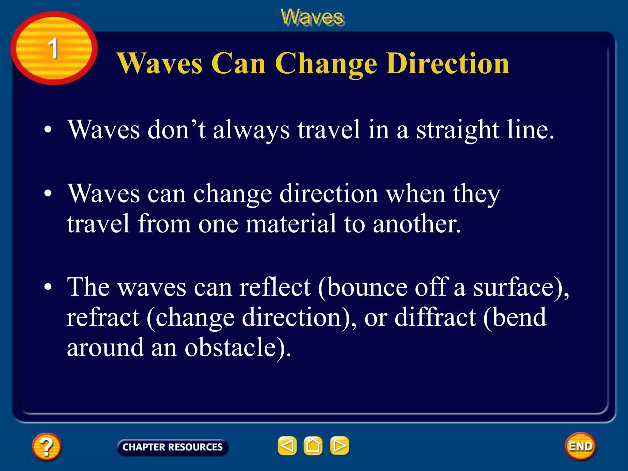 • Waves don’t always travel in a straight line.
Waves Can Change Direction
Waves
1
• Waves can change direction when they
travel from one material to another.
• The waves can reflect (bounce off a surface),
refract (change direction), or diffract (bend
around an obstacle).
 