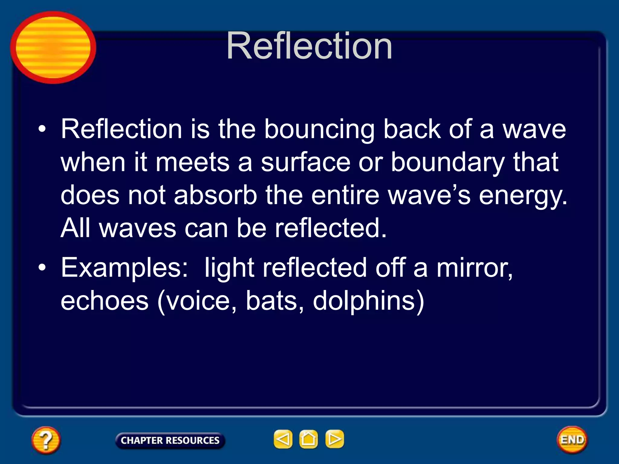 Reflection
• Reflection is the bouncing back of a wave
when it meets a surface or boundary that
does not absorb the entire wave’s energy.
All waves can be reflected.
• Examples: light reflected off a mirror,
echoes (voice, bats, dolphins)
 