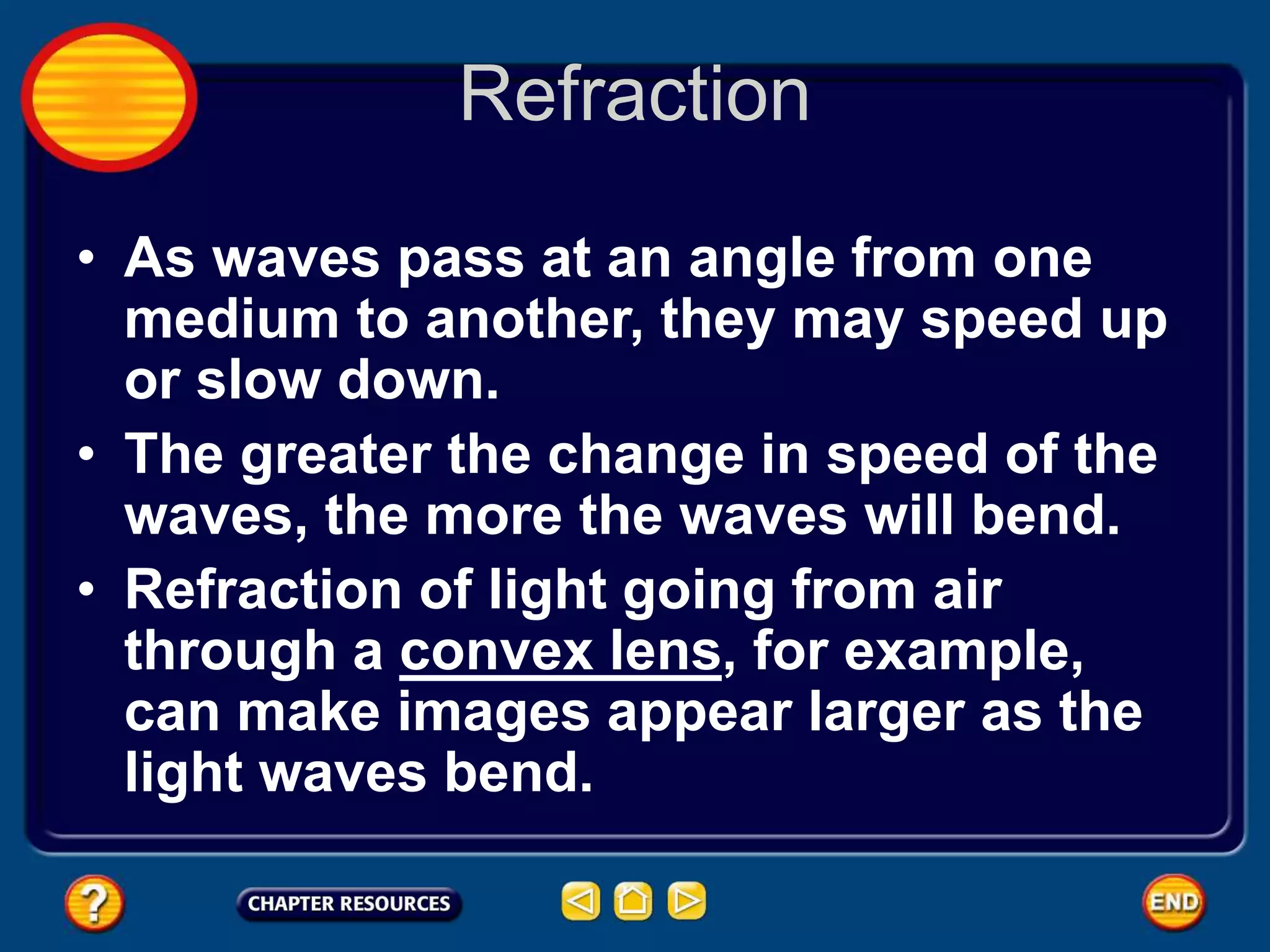 Refraction
• As waves pass at an angle from one
medium to another, they may speed up
or slow down.
• The greater the change in speed of the
waves, the more the waves will bend.
• Refraction of light going from air
through a convex lens, for example,
can make images appear larger as the
light waves bend.
 