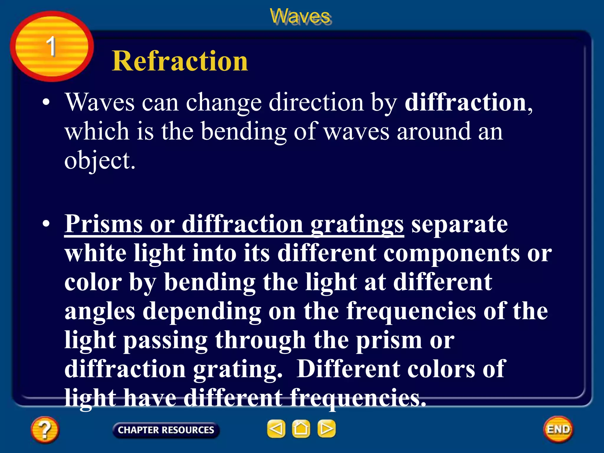 • Waves can change direction by diffraction,
which is the bending of waves around an
object.
Refraction
Waves
1
• Prisms or diffraction gratings separate
white light into its different components or
color by bending the light at different
angles depending on the frequencies of the
light passing through the prism or
diffraction grating. Different colors of
light have different frequencies.
 