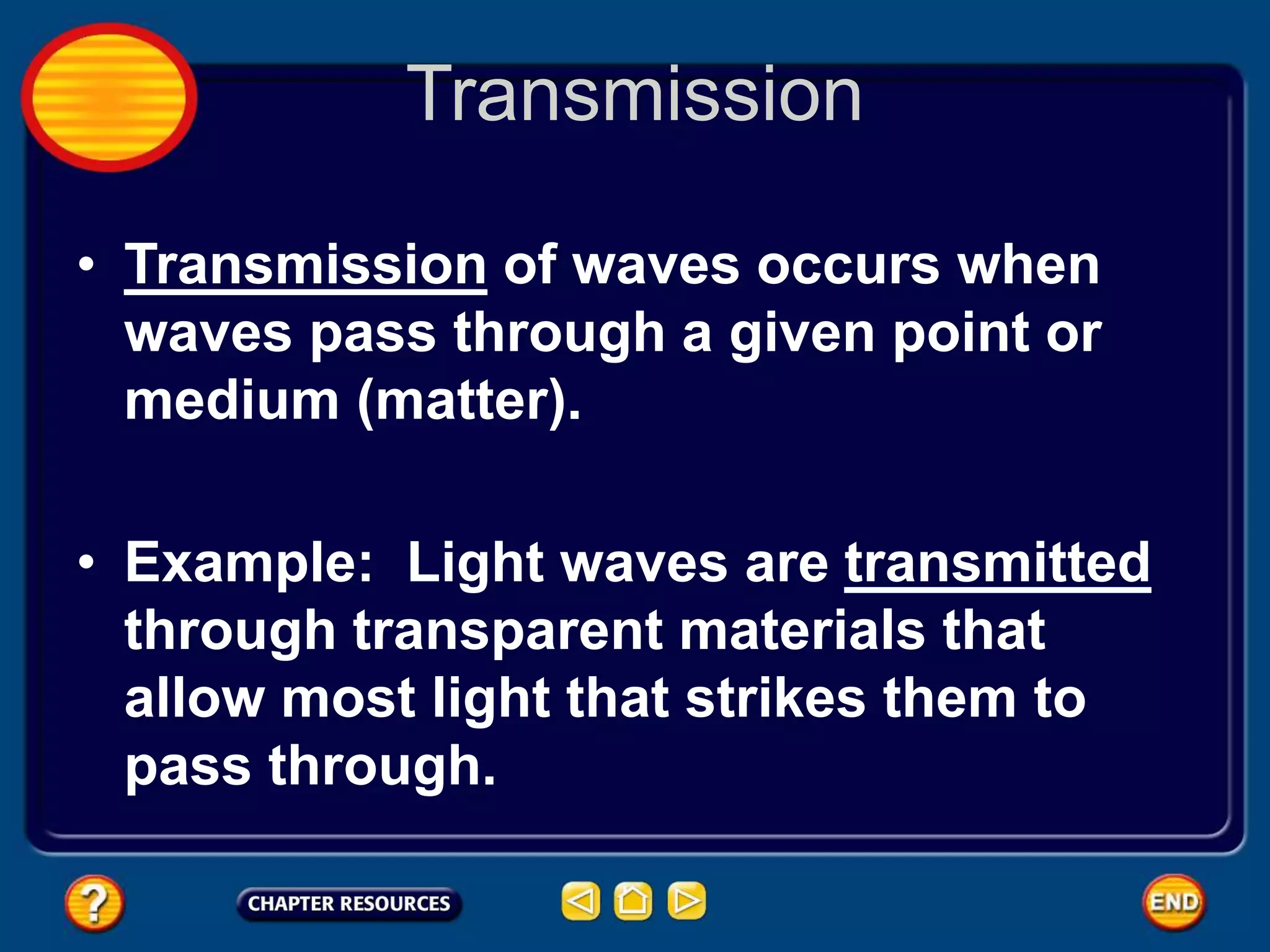 Transmission
• Transmission of waves occurs when
waves pass through a given point or
medium (matter).
• Example: Light waves are transmitted
through transparent materials that
allow most light that strikes them to
pass through.
 