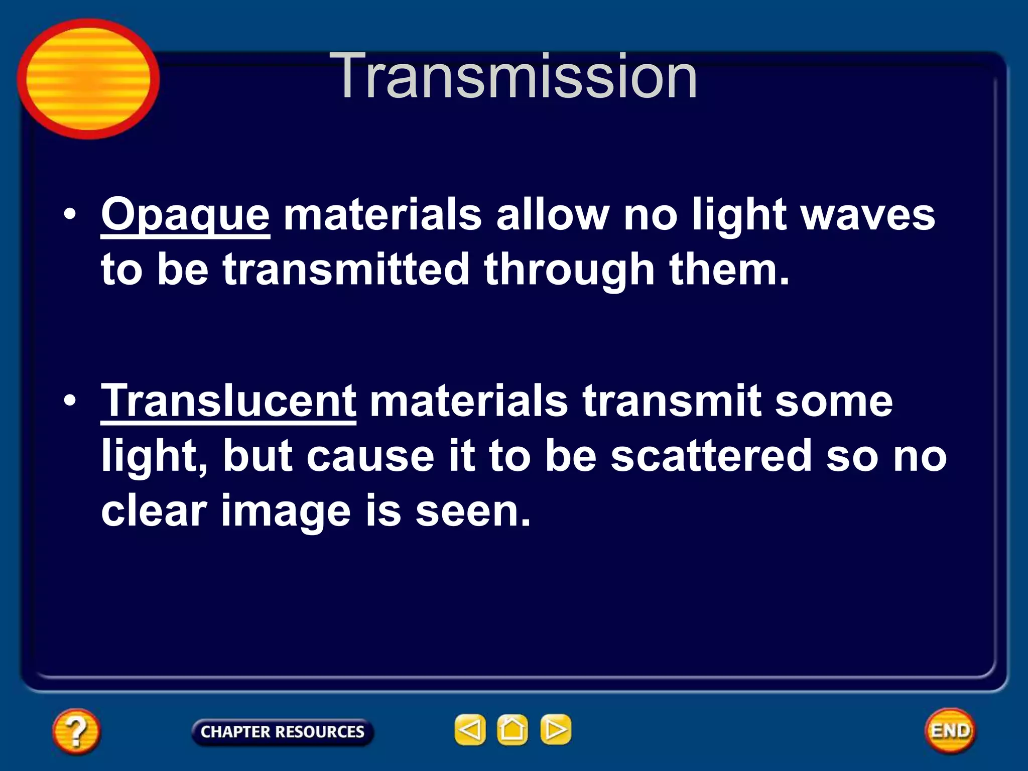 Transmission
• Opaque materials allow no light waves
to be transmitted through them.
• Translucent materials transmit some
light, but cause it to be scattered so no
clear image is seen.
 