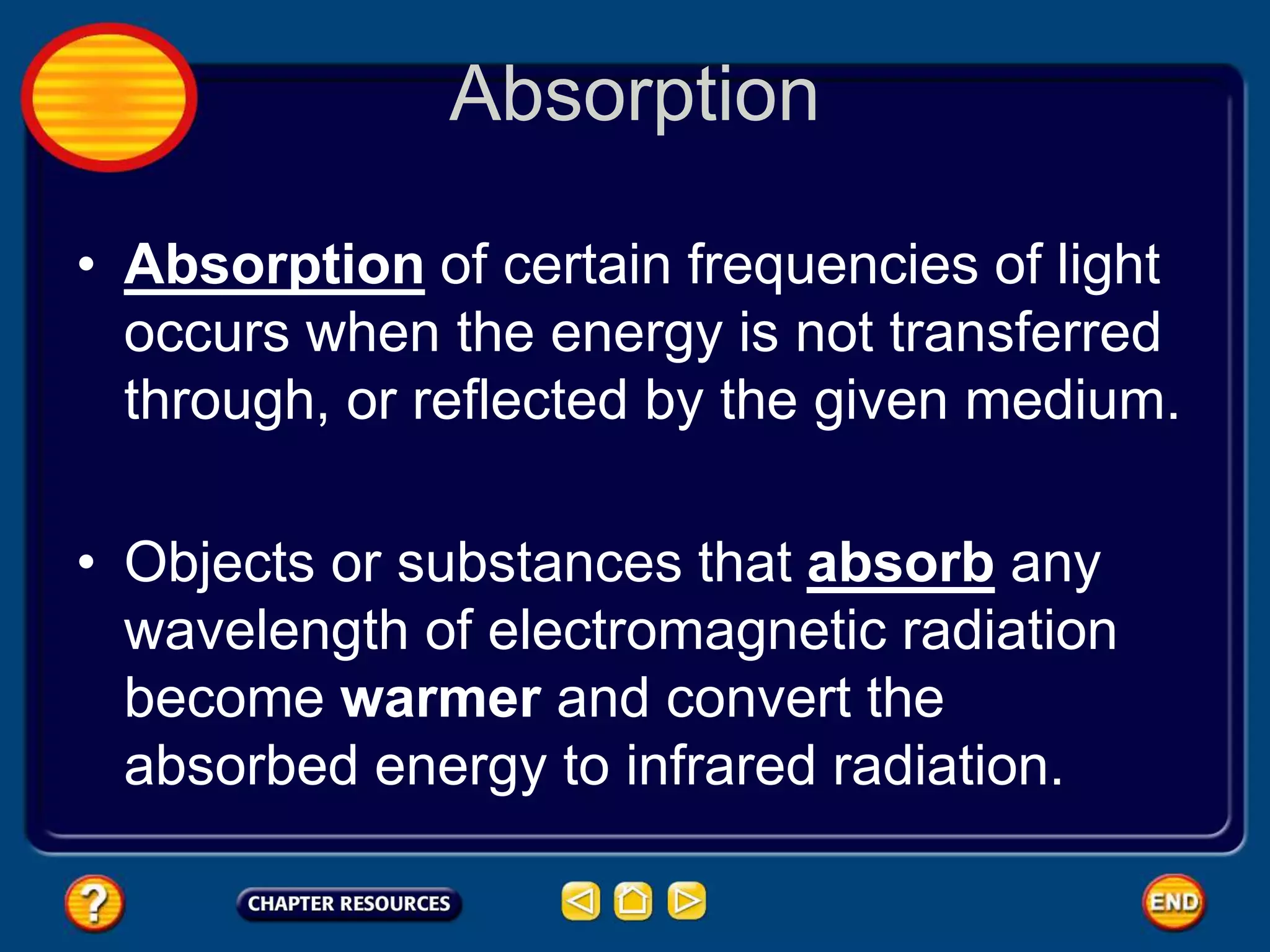 Absorption
• Absorption of certain frequencies of light
occurs when the energy is not transferred
through, or reflected by the given medium.
• Objects or substances that absorb any
wavelength of electromagnetic radiation
become warmer and convert the
absorbed energy to infrared radiation.
 