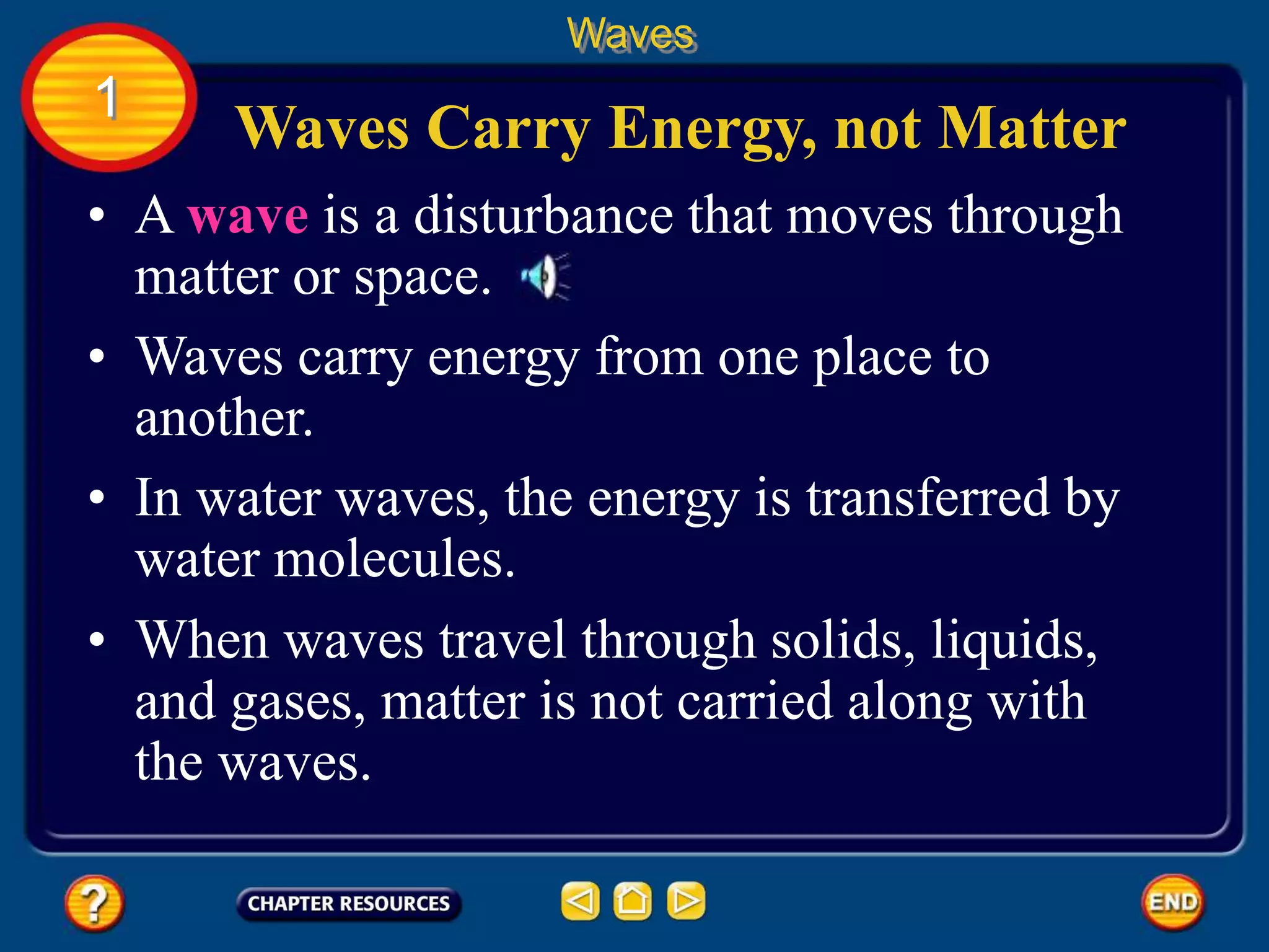 • A wave is a disturbance that moves through
matter or space.
• Waves carry energy from one place to
another.
• In water waves, the energy is transferred by
water molecules.
Waves Carry Energy, not Matter
Waves
1
• When waves travel through solids, liquids,
and gases, matter is not carried along with
the waves.
 