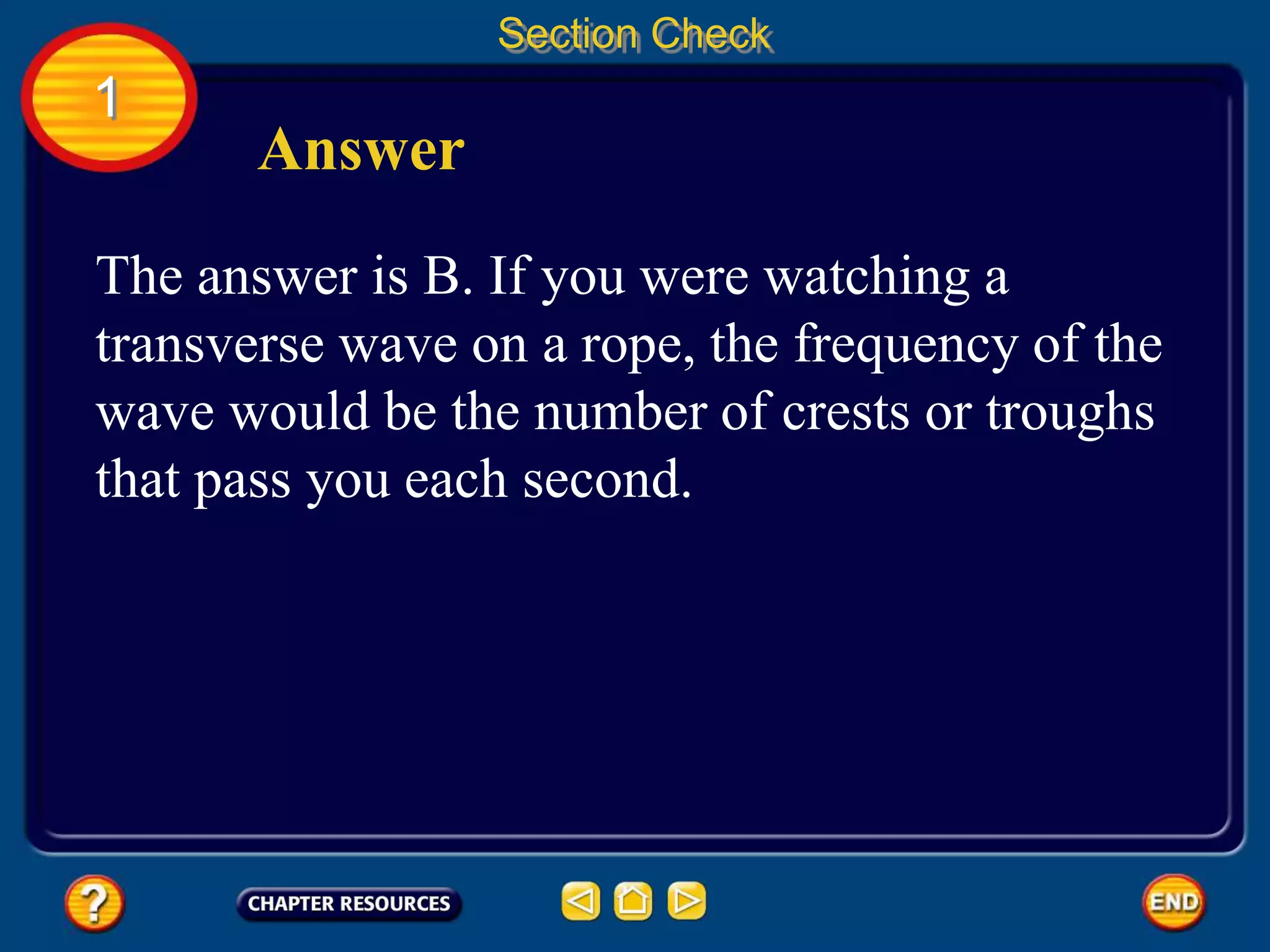 1
Section Check
Answer
The answer is B. If you were watching a
transverse wave on a rope, the frequency of the
wave would be the number of crests or troughs
that pass you each second.
 