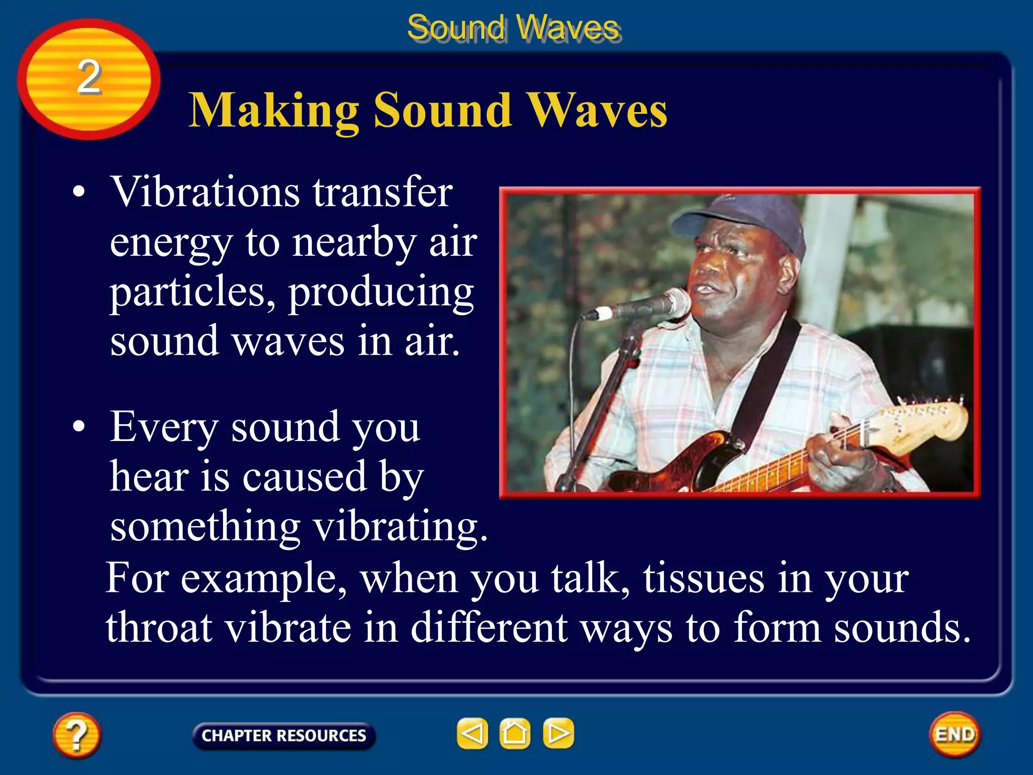 Making Sound Waves
• Vibrations transfer
energy to nearby air
particles, producing
sound waves in air.
Sound Waves
2
• Every sound you
hear is caused by
something vibrating.
For example, when you talk, tissues in your
throat vibrate in different ways to form sounds.
 