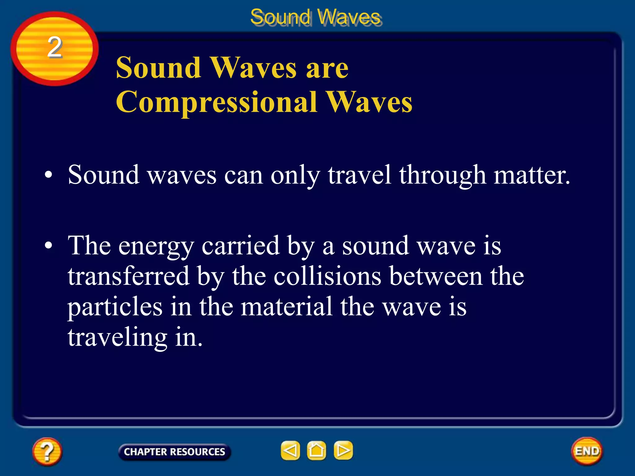 Sound Waves are
Compressional Waves
• Sound waves can only travel through matter.
• The energy carried by a sound wave is
transferred by the collisions between the
particles in the material the wave is
traveling in.
Sound Waves
2
 