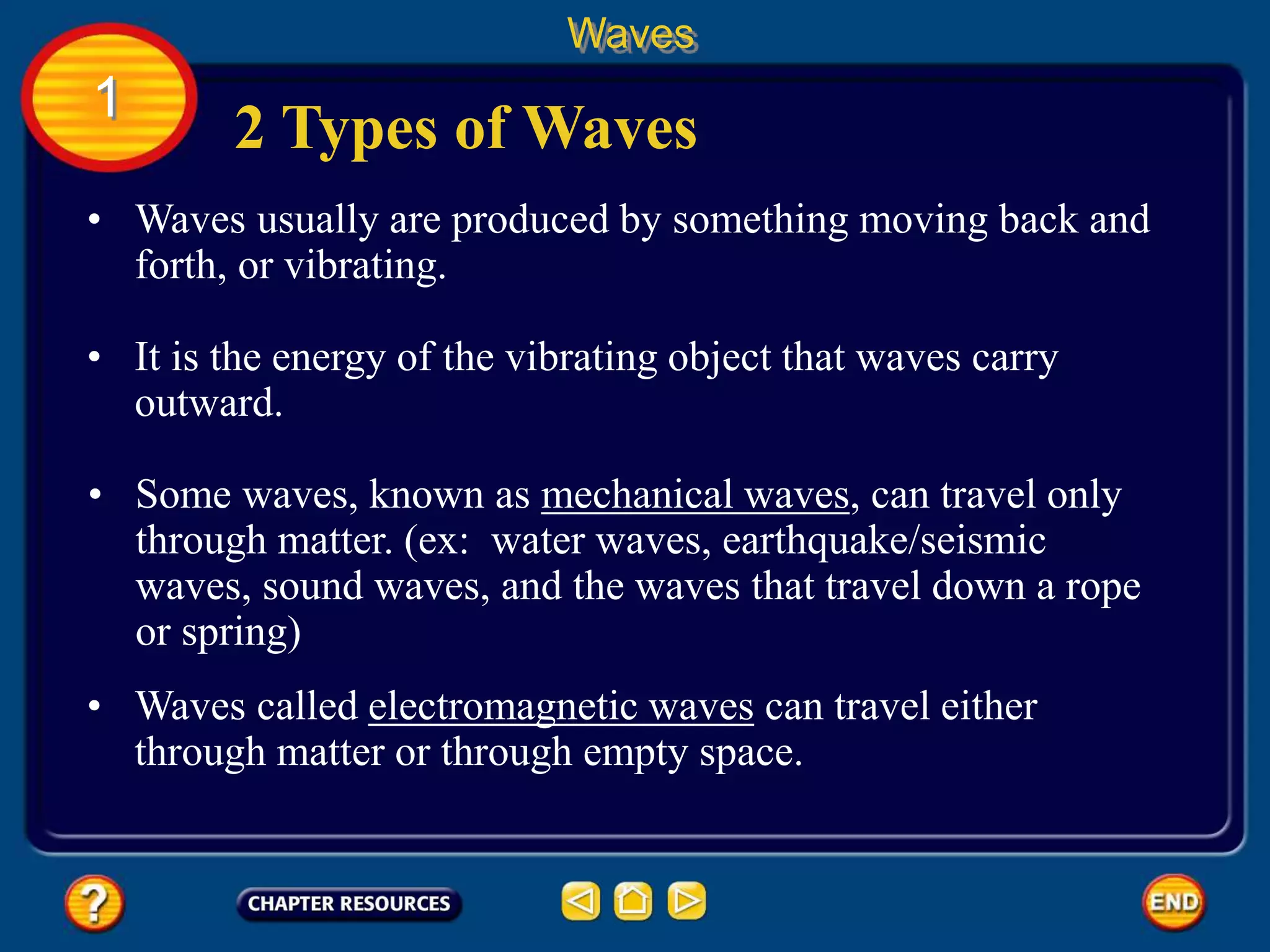 • Waves usually are produced by something moving back and
forth, or vibrating.
2 Types of Waves
Waves
1
• It is the energy of the vibrating object that waves carry
outward.
• Some waves, known as mechanical waves, can travel only
through matter. (ex: water waves, earthquake/seismic
waves, sound waves, and the waves that travel down a rope
or spring)
• Waves called electromagnetic waves can travel either
through matter or through empty space.
 