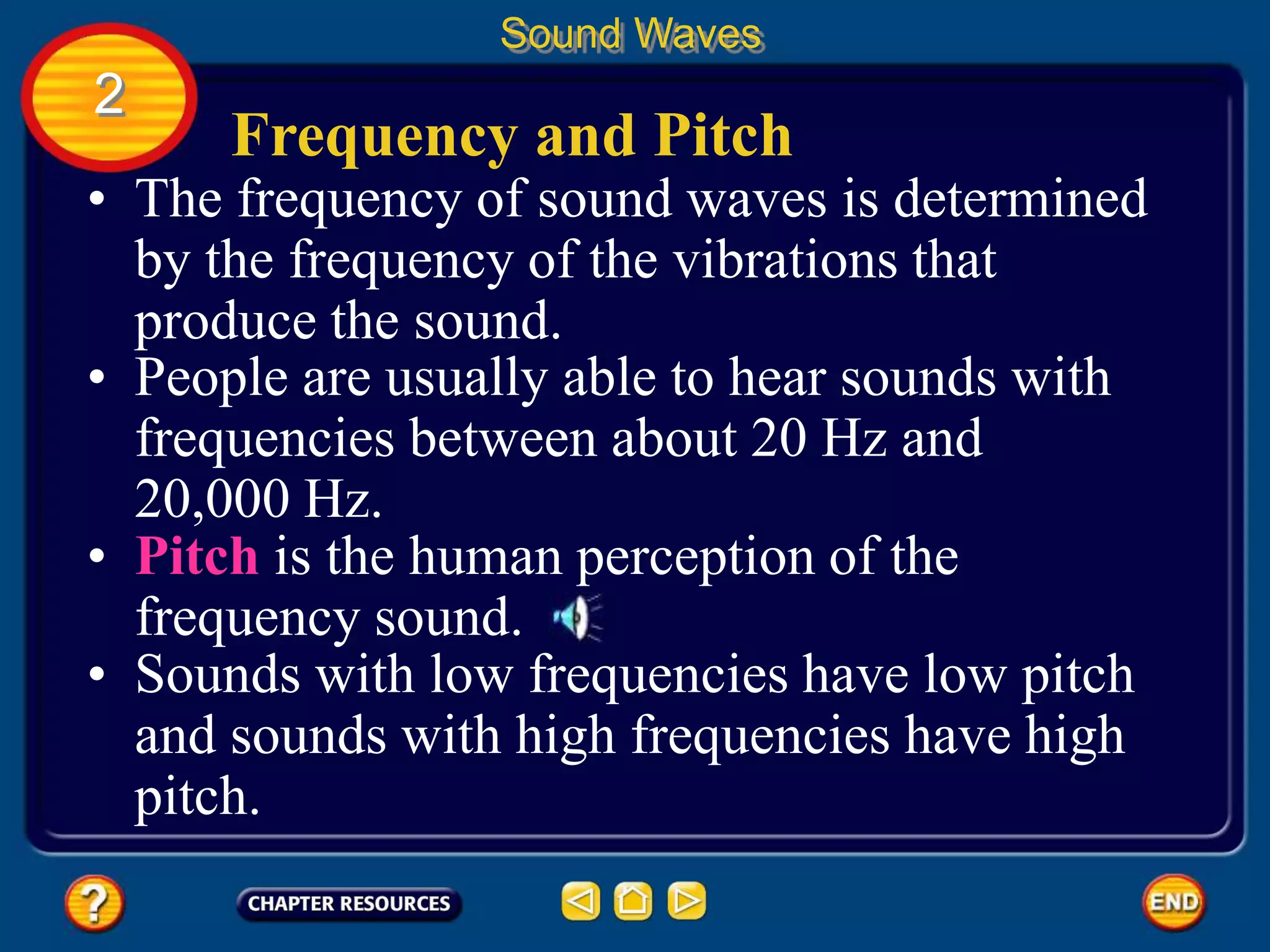 Frequency and Pitch
• The frequency of sound waves is determined
by the frequency of the vibrations that
produce the sound.
Sound Waves
2
• People are usually able to hear sounds with
frequencies between about 20 Hz and
20,000 Hz.
• Pitch is the human perception of the
frequency sound.
• Sounds with low frequencies have low pitch
and sounds with high frequencies have high
pitch.
 