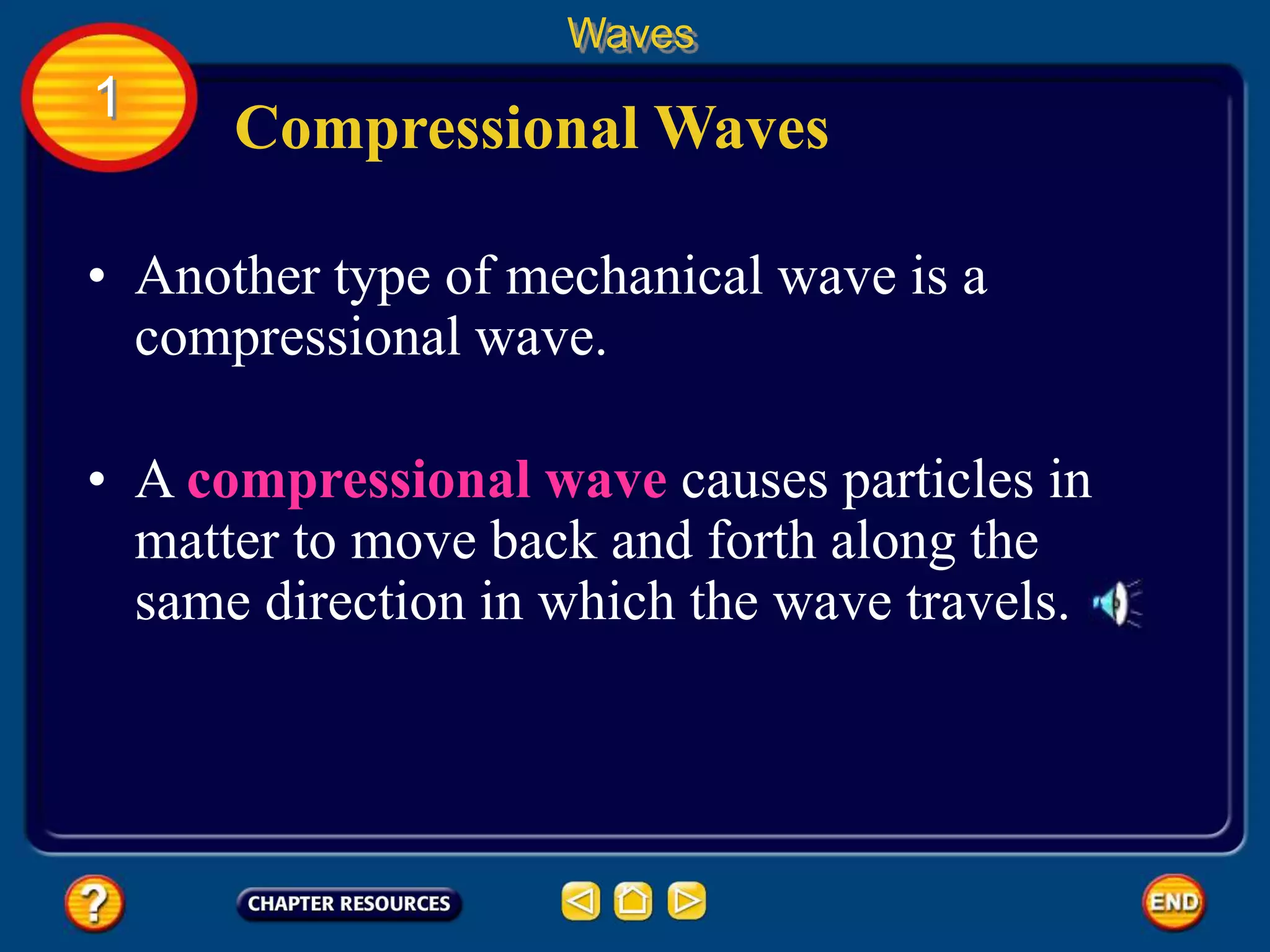 • Another type of mechanical wave is a
compressional wave.
Compressional Waves
Waves
1
• A compressional wave causes particles in
matter to move back and forth along the
same direction in which the wave travels.
 