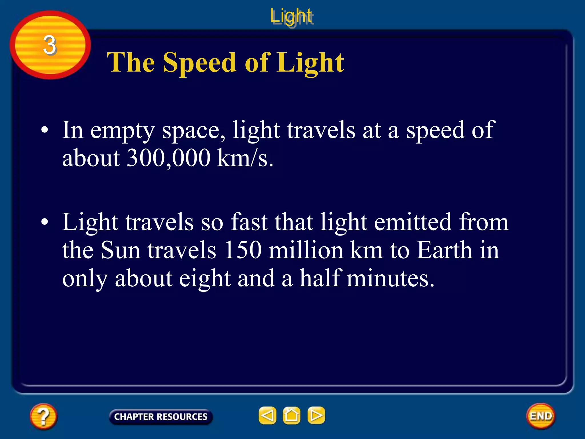 The Speed of Light
• In empty space, light travels at a speed of
about 300,000 km/s.
• Light travels so fast that light emitted from
the Sun travels 150 million km to Earth in
only about eight and a half minutes.
Light
3
 