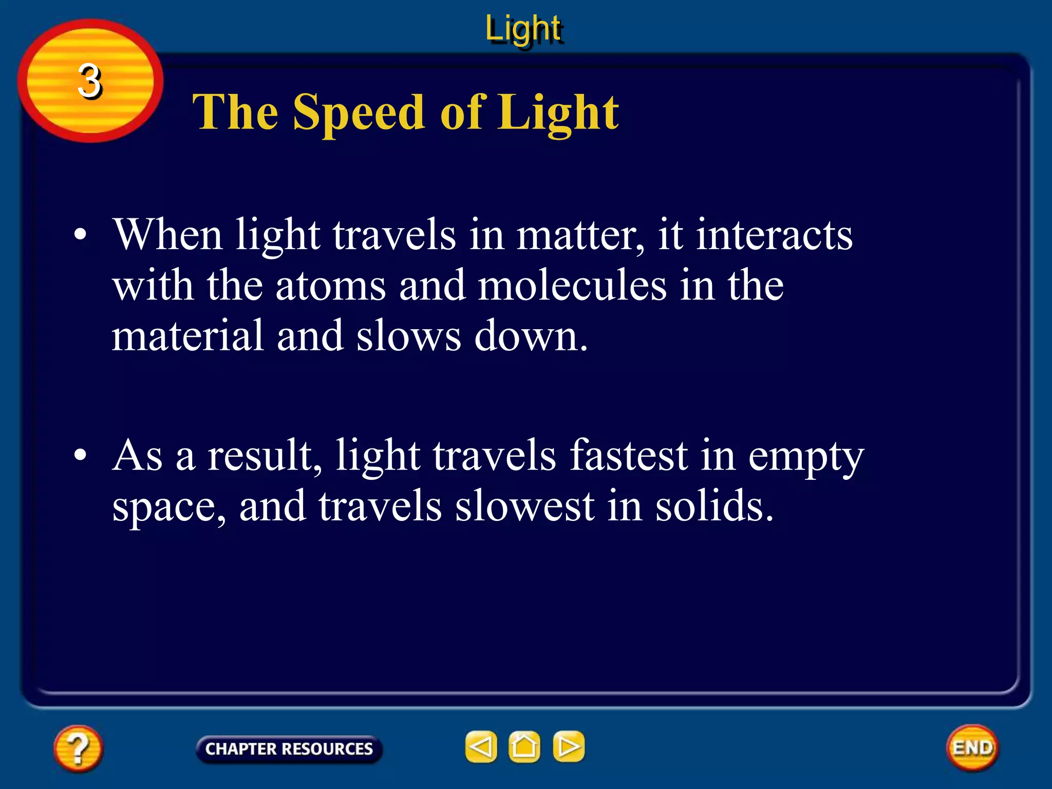The Speed of Light
• When light travels in matter, it interacts
with the atoms and molecules in the
material and slows down.
• As a result, light travels fastest in empty
space, and travels slowest in solids.
Light
3
 