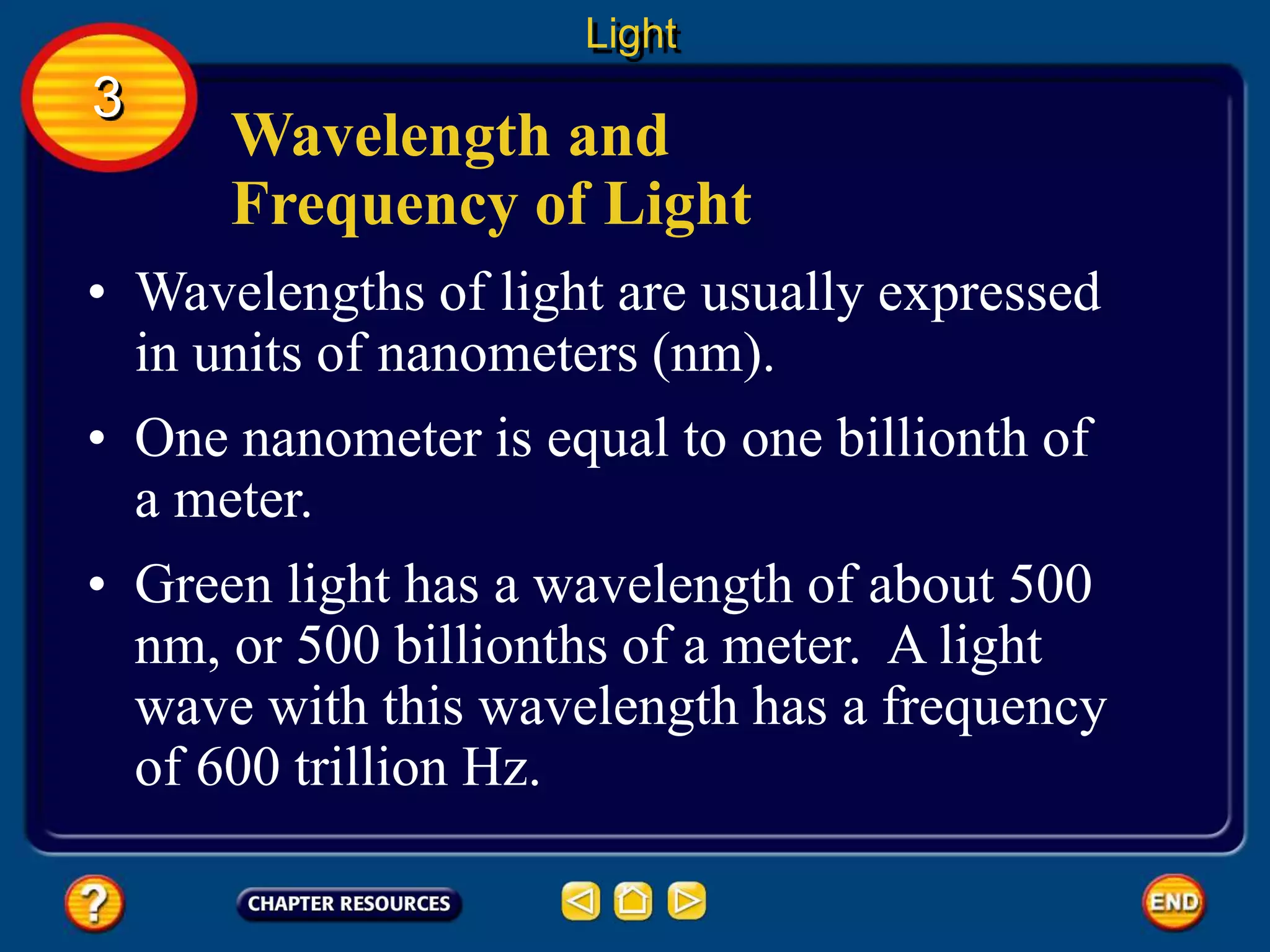 Wavelength and
Frequency of Light
• Wavelengths of light are usually expressed
in units of nanometers (nm).
• One nanometer is equal to one billionth of
a meter.
Light
3
• Green light has a wavelength of about 500
nm, or 500 billionths of a meter. A light
wave with this wavelength has a frequency
of 600 trillion Hz.
 