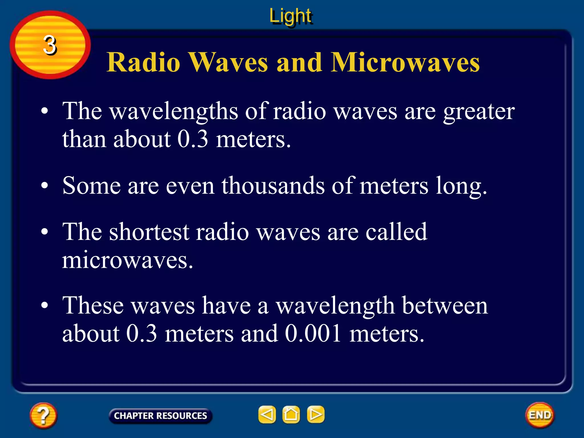 Radio Waves and Microwaves
• The wavelengths of radio waves are greater
than about 0.3 meters.
• Some are even thousands of meters long.
Light
3
• The shortest radio waves are called
microwaves.
• These waves have a wavelength between
about 0.3 meters and 0.001 meters.
 