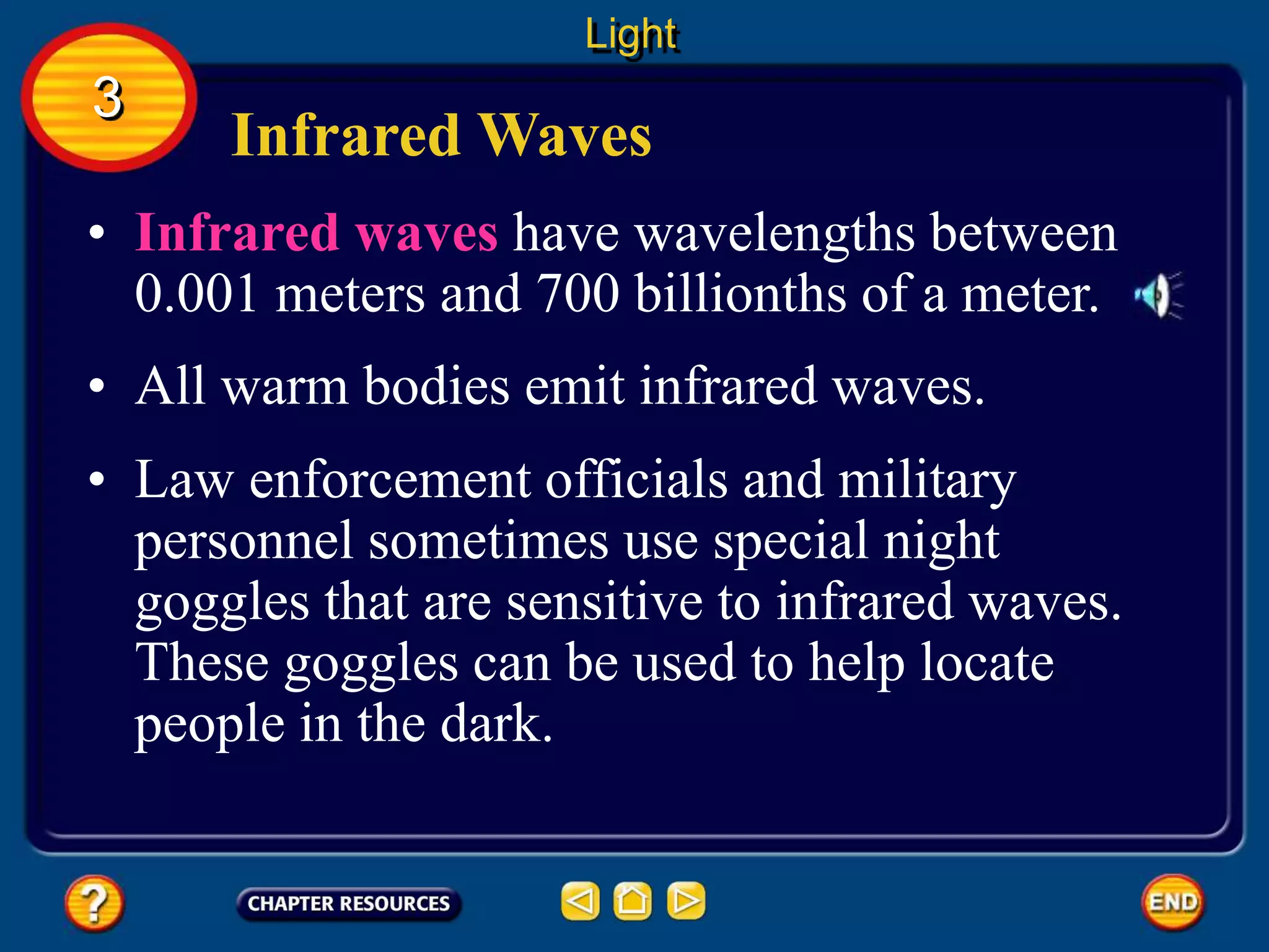 Infrared Waves
• Infrared waves have wavelengths between
0.001 meters and 700 billionths of a meter.
• All warm bodies emit infrared waves.
Light
3
• Law enforcement officials and military
personnel sometimes use special night
goggles that are sensitive to infrared waves.
These goggles can be used to help locate
people in the dark.
 