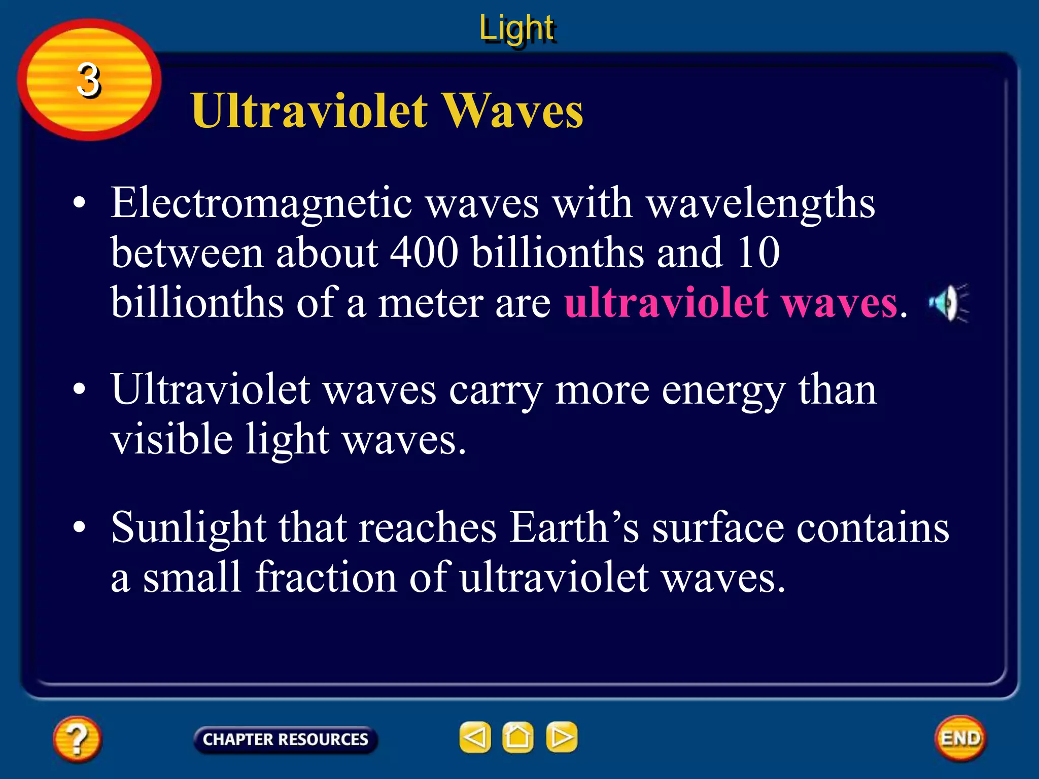 Ultraviolet Waves
• Electromagnetic waves with wavelengths
between about 400 billionths and 10
billionths of a meter are ultraviolet waves.
Light
3
• Ultraviolet waves carry more energy than
visible light waves.
• Sunlight that reaches Earth’s surface contains
a small fraction of ultraviolet waves.
 