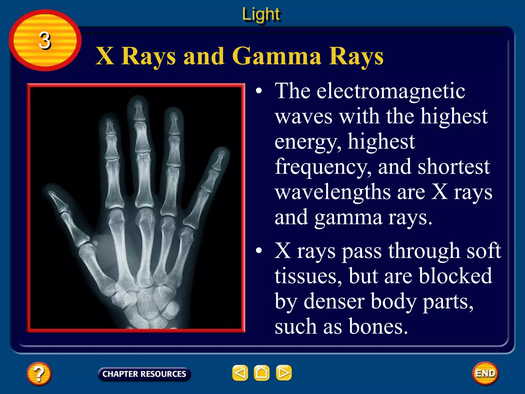 X Rays and Gamma Rays
• The electromagnetic
waves with the highest
energy, highest
frequency, and shortest
wavelengths are X rays
and gamma rays.
Light
3
• X rays pass through soft
tissues, but are blocked
by denser body parts,
such as bones.
 
