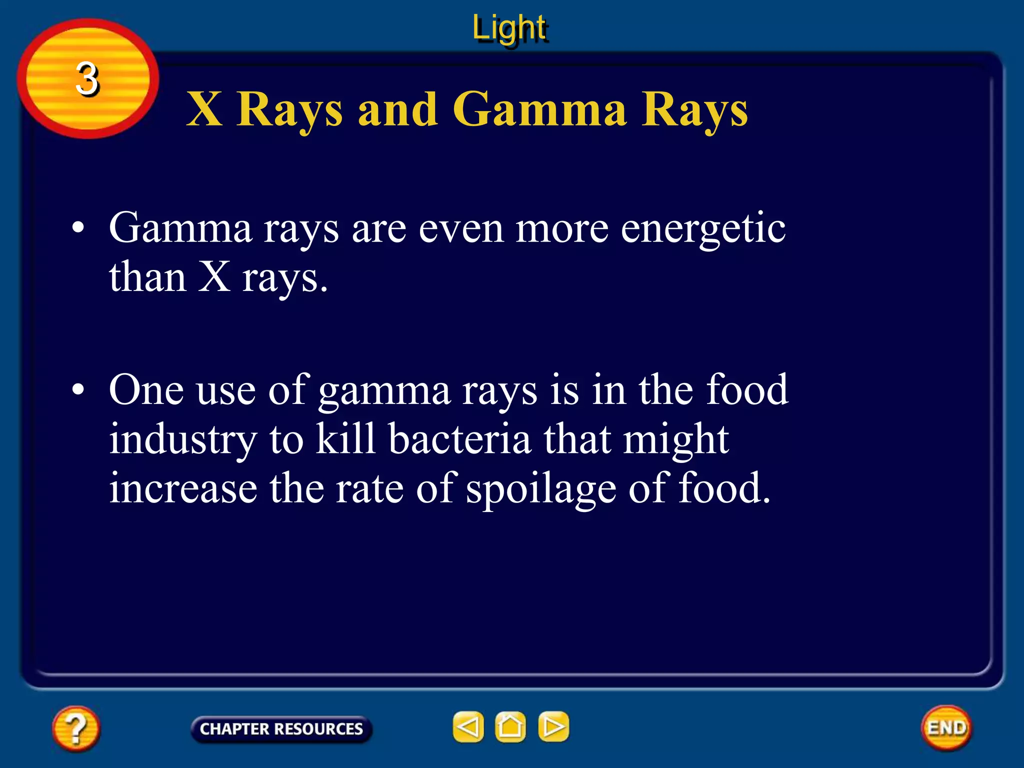 X Rays and Gamma Rays
• Gamma rays are even more energetic
than X rays.
Light
3
• One use of gamma rays is in the food
industry to kill bacteria that might
increase the rate of spoilage of food.
 