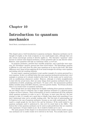 Chapter 10
Introduction to quantum
mechanics
David Morin, morin@physics.harvard.edu
This chapter gives a brief introduction to quantum mechanics. Quantum mechanics can be
thought of roughly as the study of physics on very small length scales, although there are
also certain macroscopic systems it directly applies to. The descriptor “quantum” arises
because in contrast with classical mechanics, certain quantities take on only discrete values.
However, some quantities still take on continuous values, as we’ll see.
In quantum mechanics, particles have wavelike properties, and a particular wave equa-
tion, the Schrodinger equation, governs how these waves behave. The Schrodinger equation
is different in a few ways from the other wave equations we’ve seen in this book. But these
differences won’t keep us from applying all of our usual strategies for solving a wave equation
and dealing with the resulting solutions.
In some respect, quantum mechanics is just another example of a system governed by a
wave equation. In fact, we will find below that some quantum mechanical systems have exact
analogies to systems we’ve already studied in this book. So the results can be carried over,
with no modifications whatsoever needed. However, although it is fairly straightforward
to deal with the actual waves, there are many things about quantum mechanics that are a
combination of subtle, perplexing, and bizarre. To name a few: the measurement problem,
hidden variables along with Bell’s theorem, and wave-particle duality. You’ll learn all about
these in an actual course on quantum mechanics.
Even though there are many things that are highly confusing about quantum mechanics,
the nice thing is that it’s relatively easy to apply quantum mechanics to a physical system
to figure out how it behaves. There is fortunately no need to understand all of the subtleties
about quantum mechanics in order to use it. Of course, in most cases this isn’t the best
strategy to take; it’s usually not a good idea to blindly forge ahead with something if you
don’t understand what you’re actually working with. But this lack of understanding can
be forgiven in the case of quantum mechanics, because no one really understands it. (Well,
maybe a couple people do, but they’re few and far between.) If the world waited to use
quantum mechanics until it understood it, then we’d be stuck back in the 1920’s. The
bottom line is that quantum mechanics can be used to make predictions that are consistent
with experiment. It hasn’t failed us yet. So it would be foolish not to use it.
The main purpose of this chapter is to demonstrate how similar certain results in quan-
tum mechanics are to earlier results we’ve derived in the book. You actually know a good
1
 