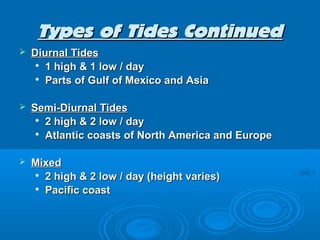 Types of Tides Continued
   Diurnal Tides
     
       1 high & 1 low / day
     
       Parts of Gulf of Mexico and Asia

   Semi-Diurnal Tides
     
       2 high & 2 low / day
     
       Atlantic coasts of North America and Europe

   Mixed
     2 high & 2 low / day (height varies)

     Pacific coast
 