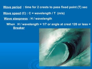 Wave period : time for 2 crests to pass fixed point (T) sec

Wave speed (C) : C = wavelength / T (m/s)
Wave steepness : H / wavelength
  When H / wavelength = 1/7 or angle at crest 120 or less =
     Breaker
 