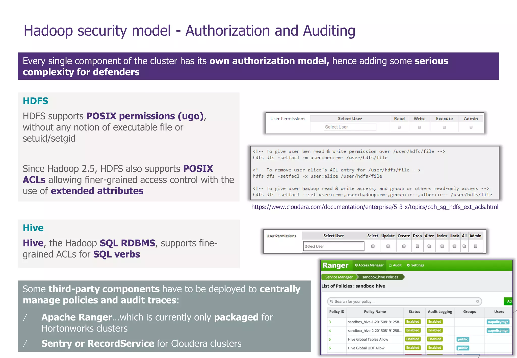© WAVESTONE 12
Hadoop security model - Authorization and Auditing
Every single component of the cluster has its own authorization model, hence adding some serious
complexity for defenders
HDFS
HDFS supports POSIX permissions (ugo),
without any notion of executable file or
setuid/setgid
Since Hadoop 2.5, HDFS also supports POSIX
ACLs allowing finer-grained access control with the
use of extended attributes
https://www.cloudera.com/documentation/enterprise/5-3-x/topics/cdh_sg_hdfs_ext_acls.html
Hive
Hive, the Hadoop SQL RDBMS, supports fine-
grained ACLs for SQL verbs
Some third-party components have to be deployed to centrally
manage policies and audit traces:
/ Apache Ranger…which is currently only packaged for
Hortonworks clusters
/ Sentry or RecordService for Cloudera clusters
 