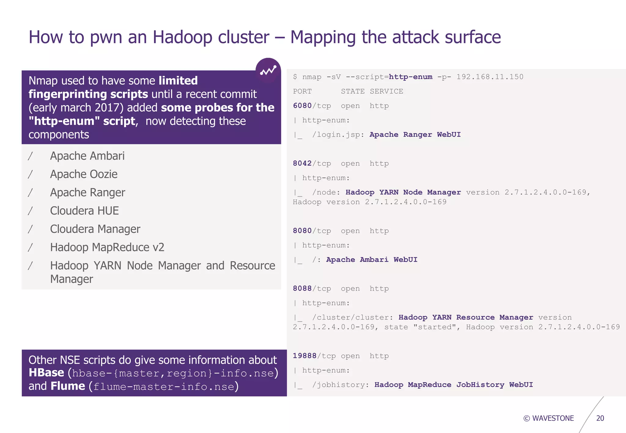 © WAVESTONE 20
How to pwn an Hadoop cluster – Mapping the attack surface
Nmap used to have some limited
fingerprinting scripts until a recent commit
(early march 2017) added some probes for the
"http-enum" script, now detecting these
components
$ nmap -sV --script=http-enum -p- 192.168.11.150
PORT STATE SERVICE
6080/tcp open http
| http-enum:
|_ /login.jsp: Apache Ranger WebUI
8042/tcp open http
| http-enum:
|_ /node: Hadoop YARN Node Manager version 2.7.1.2.4.0.0-169,
Hadoop version 2.7.1.2.4.0.0-169
8080/tcp open http
| http-enum:
|_ /: Apache Ambari WebUI
8088/tcp open http
| http-enum:
|_ /cluster/cluster: Hadoop YARN Resource Manager version
2.7.1.2.4.0.0-169, state "started", Hadoop version 2.7.1.2.4.0.0-169
19888/tcp open http
| http-enum:
|_ /jobhistory: Hadoop MapReduce JobHistory WebUI
/ Apache Ambari
/ Apache Oozie
/ Apache Ranger
/ Cloudera HUE
/ Cloudera Manager
/ Hadoop MapReduce v2
/ Hadoop YARN Node Manager and Resource
Manager
Other NSE scripts do give some information about
HBase (hbase-{master,region}-info.nse)
and Flume (flume-master-info.nse)
 