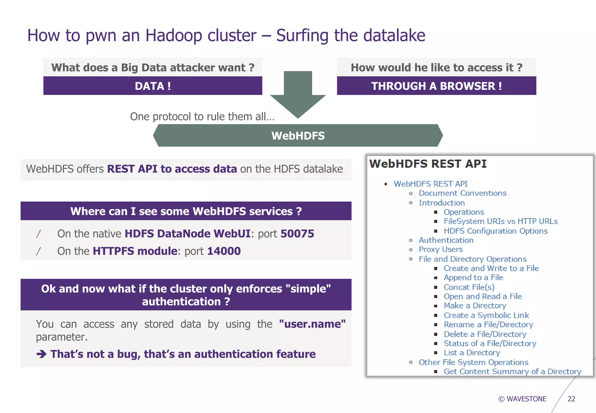 © WAVESTONE 22
How to pwn an Hadoop cluster – Surfing the datalake
What does a Big Data attacker want ?
DATA !
How would he like to access it ?
THROUGH A BROWSER !
WebHDFS
WebHDFS offers REST API to access data on the HDFS datalake
Where can I see some WebHDFS services ?
/ On the native HDFS DataNode WebUI: port 50075
/ On the HTTPFS module: port 14000
Ok and now what if the cluster only enforces "simple"
authentication ?
You can access any stored data by using the "user.name"
parameter.
 That’s not a bug, that’s an authentication feature
One protocol to rule them all…
 