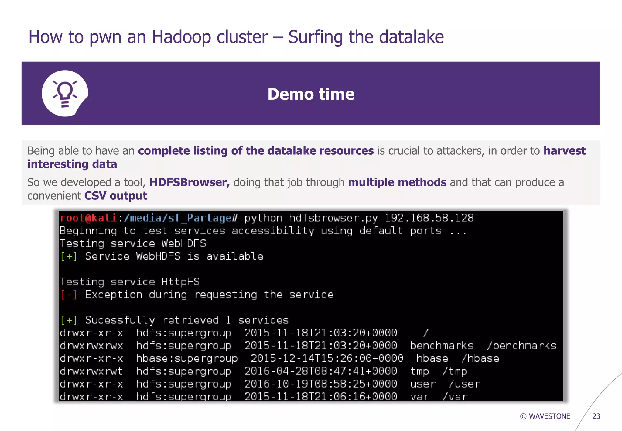 © WAVESTONE 23
How to pwn an Hadoop cluster – Surfing the datalake
Demo time
Being able to have an complete listing of the datalake resources is crucial to attackers, in order to harvest
interesting data
So we developed a tool, HDFSBrowser, doing that job through multiple methods and that can produce a
convenient CSV output
 