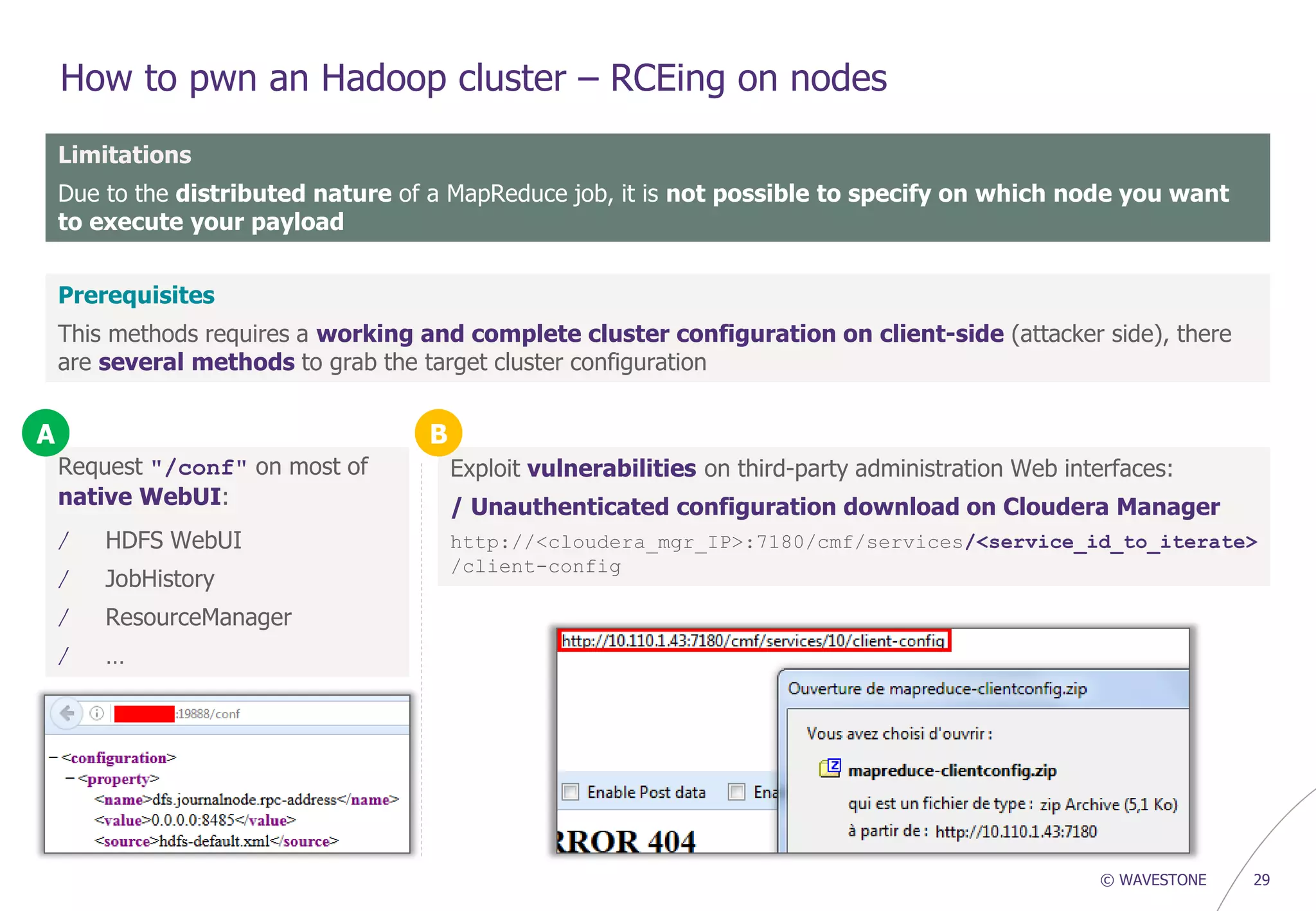 © WAVESTONE 29
How to pwn an Hadoop cluster – RCEing on nodes
Limitations
Due to the distributed nature of a MapReduce job, it is not possible to specify on which node you want
to execute your payload
Prerequisites
This methods requires a working and complete cluster configuration on client-side (attacker side), there
are several methods to grab the target cluster configuration
Request "/conf" on most of
native WebUI:
/ HDFS WebUI
/ JobHistory
/ ResourceManager
/ …
Exploit vulnerabilities on third-party administration Web interfaces:
/ Unauthenticated configuration download on Cloudera Manager
http://<cloudera_mgr_IP>:7180/cmf/services/<service_id_to_iterate>
/client-config
A B
 