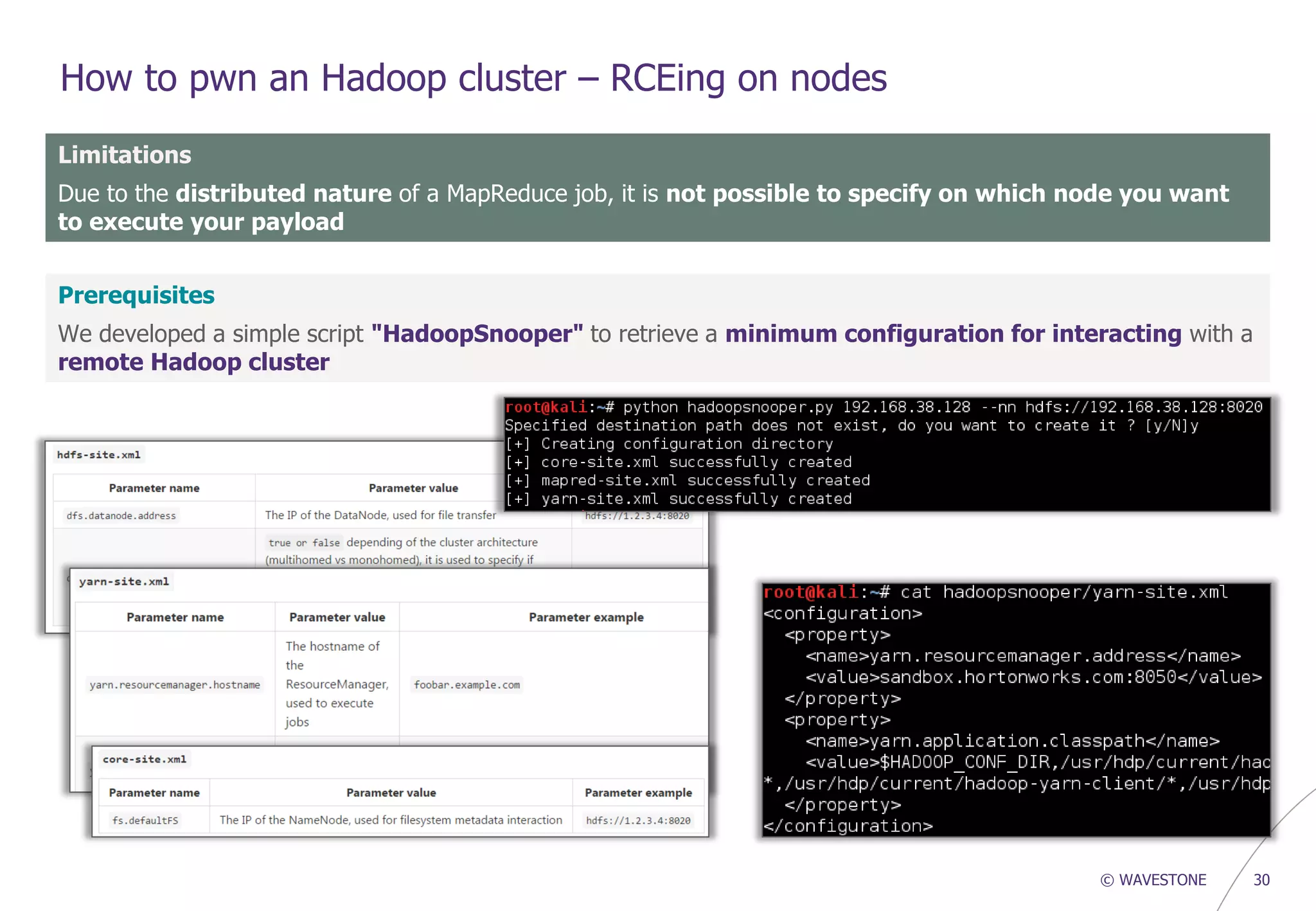 © WAVESTONE 30
How to pwn an Hadoop cluster – RCEing on nodes
Limitations
Due to the distributed nature of a MapReduce job, it is not possible to specify on which node you want
to execute your payload
Prerequisites
We developed a simple script "HadoopSnooper" to retrieve a minimum configuration for interacting with a
remote Hadoop cluster
 