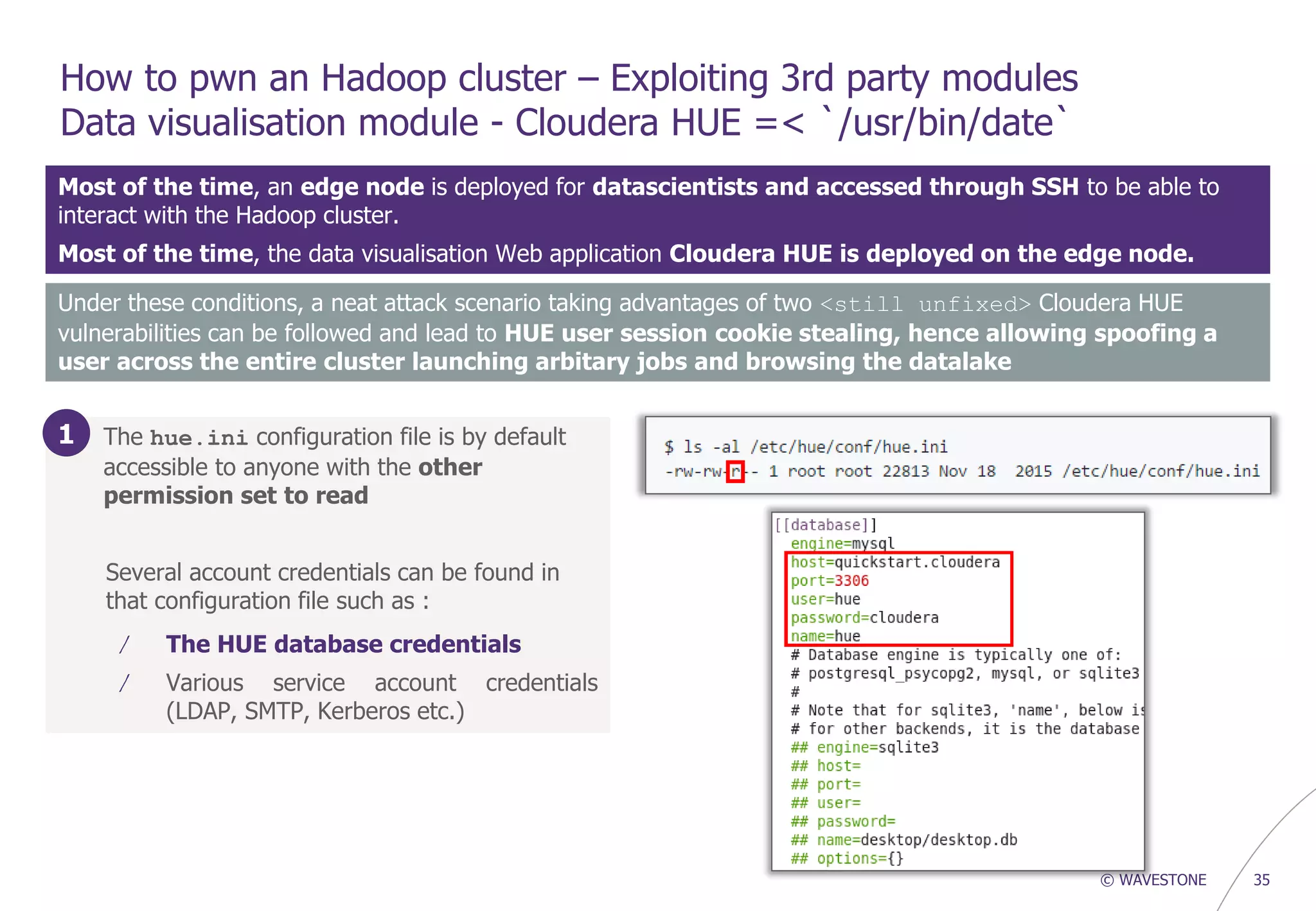 © WAVESTONE 35
How to pwn an Hadoop cluster – Exploiting 3rd party modules
Data visualisation module - Cloudera HUE =< `/usr/bin/date`
Most of the time, an edge node is deployed for datascientists and accessed through SSH to be able to
interact with the Hadoop cluster.
Most of the time, the data visualisation Web application Cloudera HUE is deployed on the edge node.
1. The hue.ini configuration file is by default
accessible to anyone with the other
permission set to read
Several account credentials can be found in
that configuration file such as :
/ The HUE database credentials
/ Various service account credentials
(LDAP, SMTP, Kerberos etc.)
Under these conditions, a neat attack scenario taking advantages of two <still unfixed> Cloudera HUE
vulnerabilities can be followed and lead to HUE user session cookie stealing, hence allowing spoofing a
user across the entire cluster launching arbitary jobs and browsing the datalake
1
 