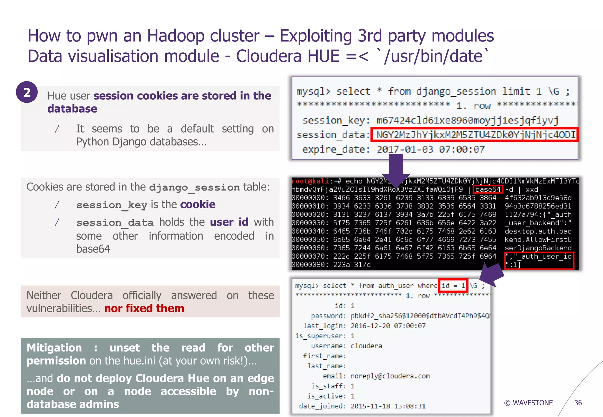 © WAVESTONE 36
How to pwn an Hadoop cluster – Exploiting 3rd party modules
Data visualisation module - Cloudera HUE =< `/usr/bin/date`
1. Hue user session cookies are stored in the
database
/ It seems to be a default setting on
Python Django databases…
Cookies are stored in the django_session table:
/ session_key is the cookie
/ session_data holds the user id with
some other information encoded in
base64
2
Mitigation : unset the read for other
permission on the hue.ini (at your own risk!)…
…and do not deploy Cloudera Hue on an edge
node or on a node accessible by non-
database admins
Neither Cloudera officially answered on these
vulnerabilities… nor fixed them
 