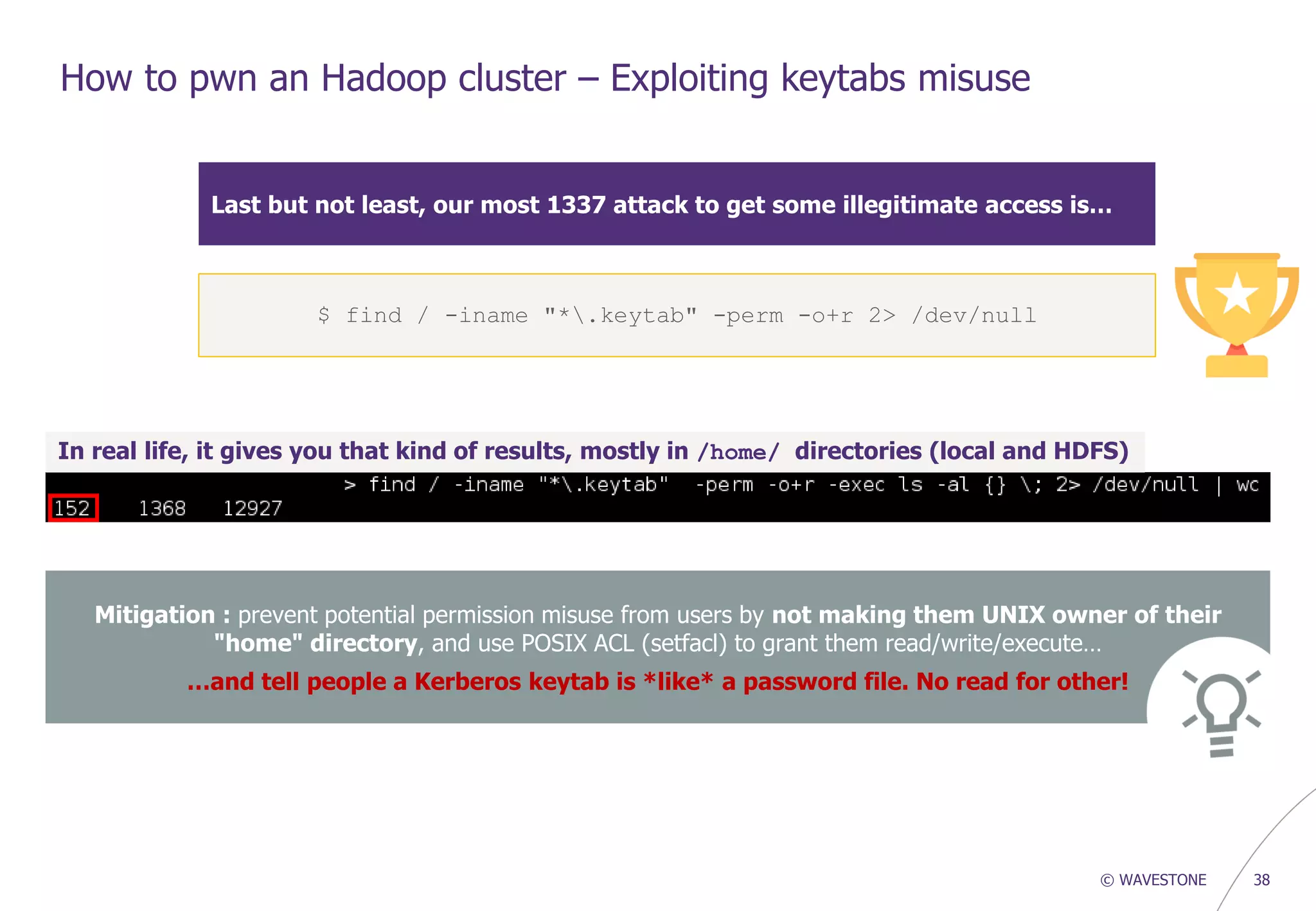 © WAVESTONE 38
How to pwn an Hadoop cluster – Exploiting keytabs misuse
Last but not least, our most 1337 attack to get some illegitimate access is…
In real life, it gives you that kind of results, mostly in /home/ directories (local and HDFS)
Mitigation : prevent potential permission misuse from users by not making them UNIX owner of their
"home" directory, and use POSIX ACL (setfacl) to grant them read/write/execute…
…and tell people a Kerberos keytab is *like* a password file. No read for other!
$ find / -iname "*.keytab" -perm -o+r 2> /dev/null
 