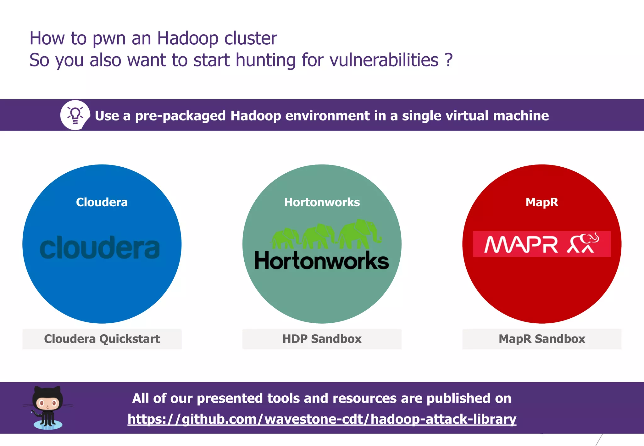 © WAVESTONE 39
How to pwn an Hadoop cluster
So you also want to start hunting for vulnerabilities ?
Use a pre-packaged Hadoop environment in a single virtual machine
Cloudera Hortonworks MapR
Cloudera Quickstart HDP Sandbox MapR Sandbox
All of our presented tools and resources are published on
https://github.com/wavestone-cdt/hadoop-attack-library
 