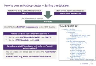 © WAVESTONE 22
How to pwn an Hadoop cluster – Surfing the datalake
What does a Big Data attacker want ?
DATA !
How would he like to access it ?
THROUGH A BROWSER !
WebHDFS
WebHDFS offers REST API to access data on the HDFS datalake
Where can I see some WebHDFS services ?
/ On the native HDFS DataNode WebUI: port 50075
/ On the HTTPFS module: port 14000
Ok and now what if the cluster only enforces "simple"
authentication ?
You can access any stored data by using the "user.name"
parameter.
 That’s not a bug, that’s an authentication feature
One protocol to rule them all…
 