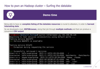© WAVESTONE 23
How to pwn an Hadoop cluster – Surfing the datalake
Demo time
Being able to have an complete listing of the datalake resources is crucial to attackers, in order to harvest
interesting data
So we developed a tool, HDFSBrowser, doing that job through multiple methods and that can produce a
convenient CSV output
 