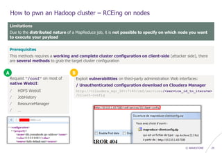 © WAVESTONE 29
How to pwn an Hadoop cluster – RCEing on nodes
Limitations
Due to the distributed nature of a MapReduce job, it is not possible to specify on which node you want
to execute your payload
Prerequisites
This methods requires a working and complete cluster configuration on client-side (attacker side), there
are several methods to grab the target cluster configuration
Request "/conf" on most of
native WebUI:
/ HDFS WebUI
/ JobHistory
/ ResourceManager
/ …
Exploit vulnerabilities on third-party administration Web interfaces:
/ Unauthenticated configuration download on Cloudera Manager
http://<cloudera_mgr_IP>:7180/cmf/services/<service_id_to_iterate>
/client-config
A B
 