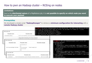 © WAVESTONE 30
How to pwn an Hadoop cluster – RCEing on nodes
Limitations
Due to the distributed nature of a MapReduce job, it is not possible to specify on which node you want
to execute your payload
Prerequisites
We developed a simple script "HadoopSnooper" to retrieve a minimum configuration for interacting with a
remote Hadoop cluster
 
